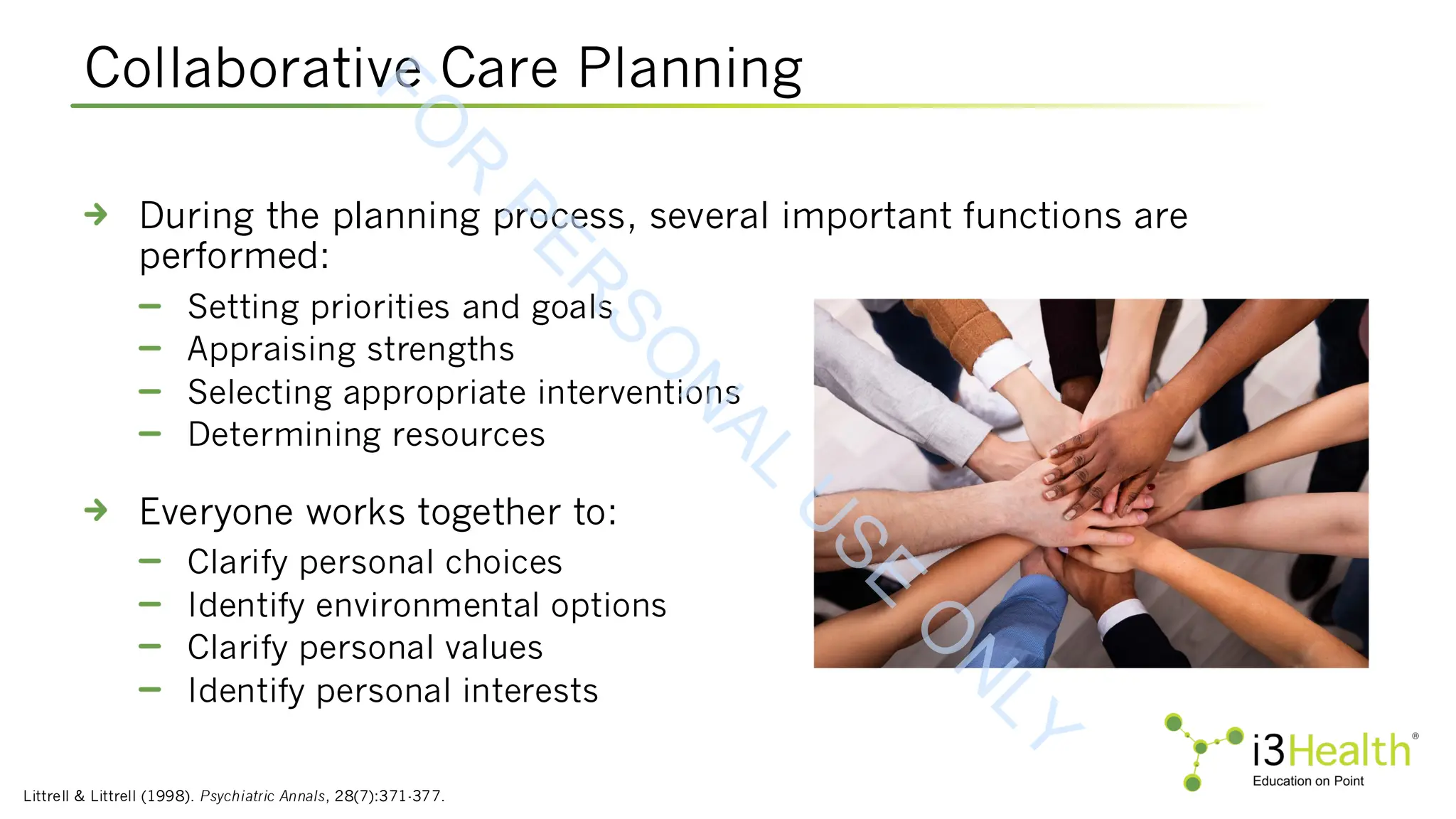 Collaborative Care Planning
Littrell & Littrell (1998). Psychiatric Annals, 28(7):371-377.
During the planning process, several important functions are
performed:
Setting priorities and goals
Appraising strengths
Selecting appropriate interventions
Determining resources
Everyone works together to:
Clarify personal choices
Identify environmental options
Clarify personal values
Identify personal interests
F
O
R
P
E
R
S
O
N
A
L
U
S
E
O
N
L
Y
 