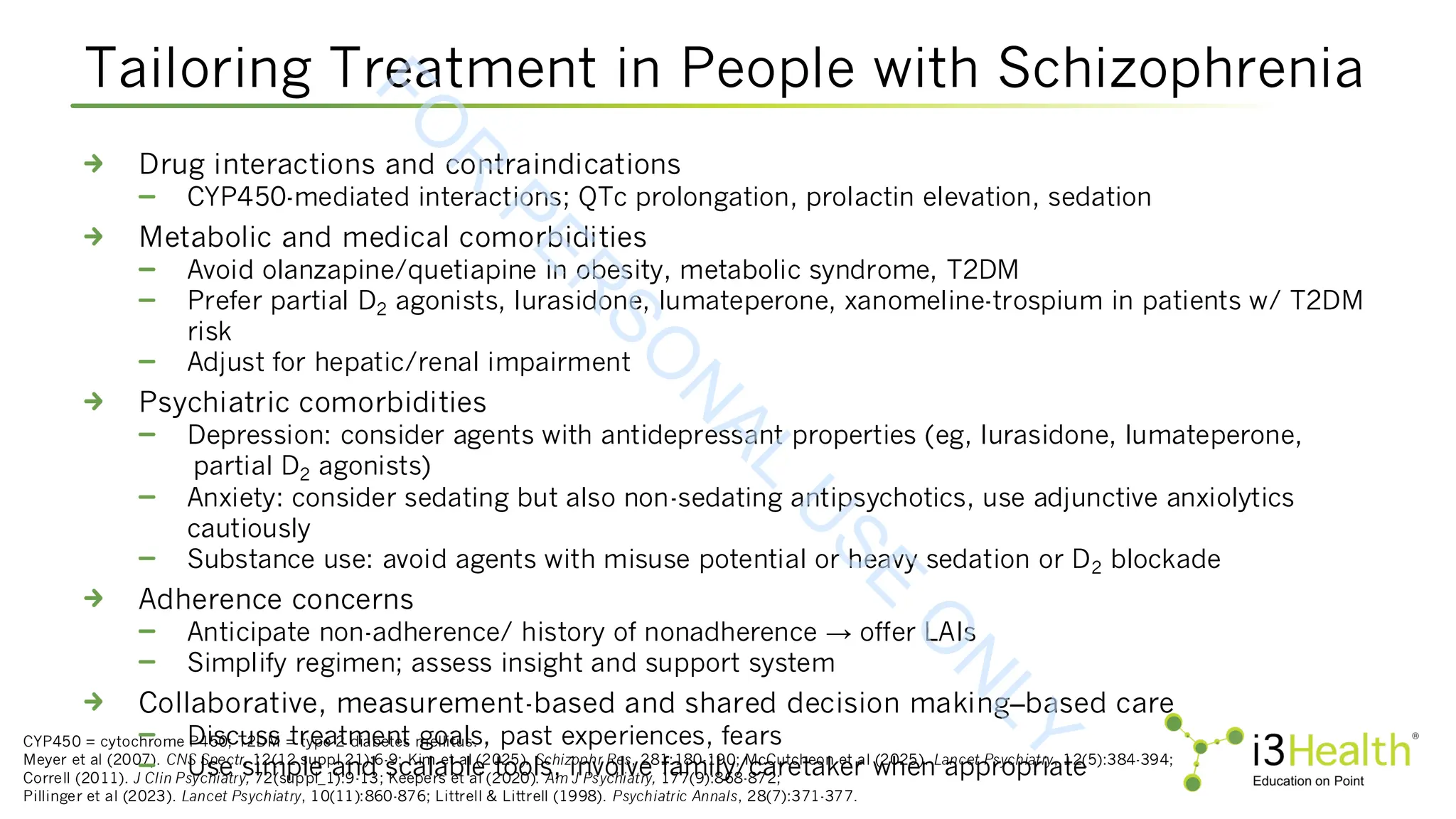 Tailoring Treatment in People with Schizophrenia
CYP450 = cytochrome P450; T2DM = type 2 diabetes mellitus.
Meyer et al (2007). CNS Spectr, 12(12 suppl 21):6-9; Kim et al (2025). Schizophr Res, 281:180-190; McCutcheon et al (2025). Lancet Psychiatry, 12(5):384-394;
Correll (2011). J Clin Psychiatry, 72(suppl_1):9-13; Keepers et al (2020). Am J Psychiatry, 177(9):868-872;
Pillinger et al (2023). Lancet Psychiatry, 10(11):860-876; Littrell & Littrell (1998). Psychiatric Annals, 28(7):371-377.
Drug interactions and contraindications
CYP450-mediated interactions; QTc prolongation, prolactin elevation, sedation
Metabolic and medical comorbidities
Avoid olanzapine/quetiapine in obesity, metabolic syndrome, T2DM
Prefer partial D2 agonists, lurasidone, lumateperone, xanomeline-trospium in patients w/ T2DM
risk
Adjust for hepatic/renal impairment
Psychiatric comorbidities
Depression: consider agents with antidepressant properties (eg, lurasidone, lumateperone,
partial D2 agonists)
Anxiety: consider sedating but also non-sedating antipsychotics, use adjunctive anxiolytics
cautiously
Substance use: avoid agents with misuse potential or heavy sedation or D2 blockade
Adherence concerns
Anticipate non-adherence/ history of nonadherence → offer LAIs
Simplify regimen; assess insight and support system
Collaborative, measurement-based and shared decision making–based care
Discuss treatment goals, past experiences, fears
Use simple and scalable tools, involve family/caretaker when appropriate
F
O
R
P
E
R
S
O
N
A
L
U
S
E
O
N
L
Y
 