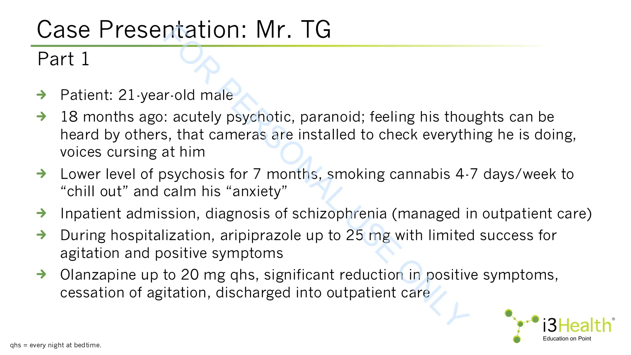 Case Presentation: Mr. TG
qhs = every night at bedtime.
Patient: 21-year-old male
18 months ago: acutely psychotic, paranoid; feeling his thoughts can be
heard by others, that cameras are installed to check everything he is doing,
voices cursing at him
Lower level of psychosis for 7 months, smoking cannabis 4-7 days/week to
“chill out” and calm his “anxiety”
Inpatient admission, diagnosis of schizophrenia (managed in outpatient care)
During hospitalization, aripiprazole up to 25 mg with limited success for
agitation and positive symptoms
Olanzapine up to 20 mg qhs, significant reduction in positive symptoms,
cessation of agitation, discharged into outpatient care
Part 1
F
O
R
P
E
R
S
O
N
A
L
U
S
E
O
N
L
Y
 
