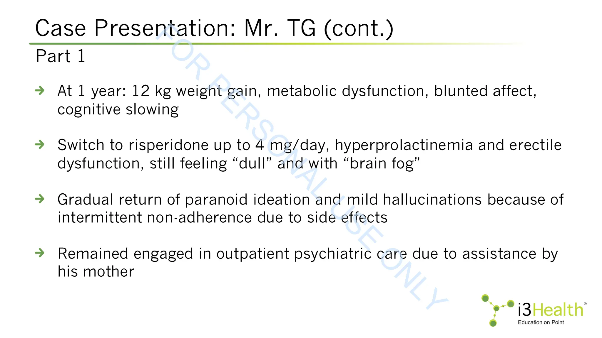 Case Presentation: Mr. TG (cont.)
At 1 year: 12 kg weight gain, metabolic dysfunction, blunted affect,
cognitive slowing
Switch to risperidone up to 4 mg/day, hyperprolactinemia and erectile
dysfunction, still feeling “dull” and with “brain fog”
Gradual return of paranoid ideation and mild hallucinations because of
intermittent non-adherence due to side effects
Remained engaged in outpatient psychiatric care due to assistance by
his mother
Part 1
F
O
R
P
E
R
S
O
N
A
L
U
S
E
O
N
L
Y
 