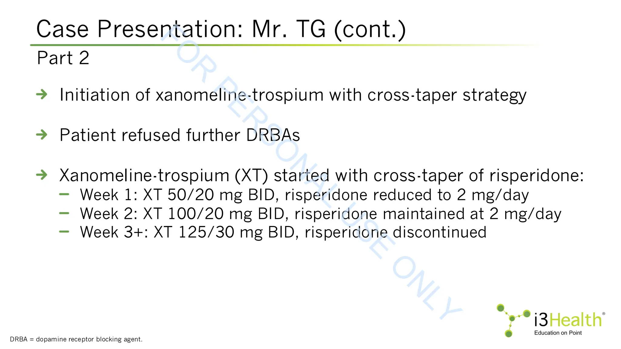 Case Presentation: Mr. TG (cont.)
DRBA = dopamine receptor blocking agent.
Initiation of xanomeline-trospium with cross-taper strategy
Patient refused further DRBAs
Xanomeline-trospium (XT) started with cross-taper of risperidone:
Week 1: XT 50/20 mg BID, risperidone reduced to 2 mg/day
Week 2: XT 100/20 mg BID, risperidone maintained at 2 mg/day
Week 3+: XT 125/30 mg BID, risperidone discontinued
Part 2
F
O
R
P
E
R
S
O
N
A
L
U
S
E
O
N
L
Y
 