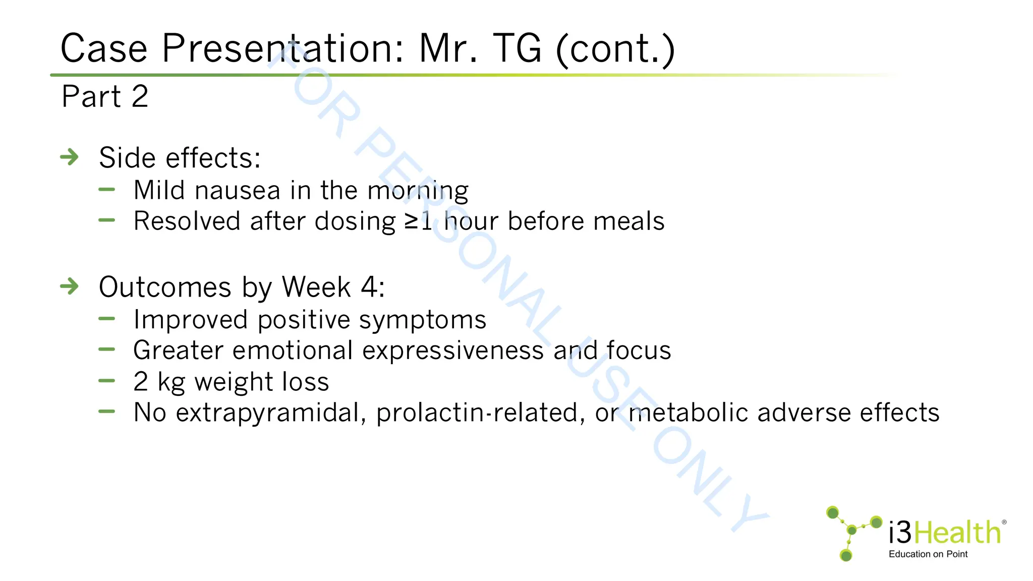 Case Presentation: Mr. TG (cont.)
Side effects:
Mild nausea in the morning
Resolved after dosing ≥1 hour before meals
Outcomes by Week 4:
Improved positive symptoms
Greater emotional expressiveness and focus
2 kg weight loss
No extrapyramidal, prolactin-related, or metabolic adverse effects
Part 2
F
O
R
P
E
R
S
O
N
A
L
U
S
E
O
N
L
Y
 