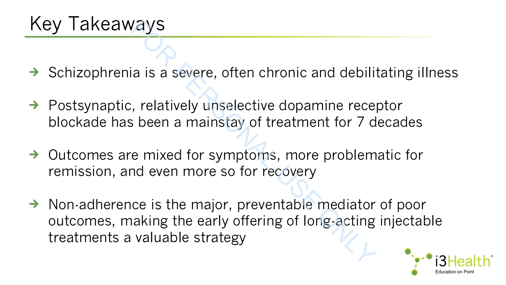 Key Takeaways
Schizophrenia is a severe, often chronic and debilitating illness
Postsynaptic, relatively unselective dopamine receptor
blockade has been a mainstay of treatment for 7 decades
Outcomes are mixed for symptoms, more problematic for
remission, and even more so for recovery
Non-adherence is the major, preventable mediator of poor
outcomes, making the early offering of long-acting injectable
treatments a valuable strategy
F
O
R
P
E
R
S
O
N
A
L
U
S
E
O
N
L
Y
 