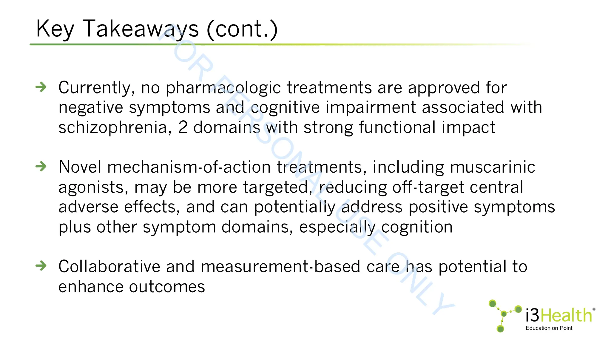 Key Takeaways (cont.)
Currently, no pharmacologic treatments are approved for
negative symptoms and cognitive impairment associated with
schizophrenia, 2 domains with strong functional impact
Novel mechanism-of-action treatments, including muscarinic
agonists, may be more targeted, reducing off-target central
adverse effects, and can potentially address positive symptoms
plus other symptom domains, especially cognition
Collaborative and measurement-based care has potential to
enhance outcomes
F
O
R
P
E
R
S
O
N
A
L
U
S
E
O
N
L
Y
 