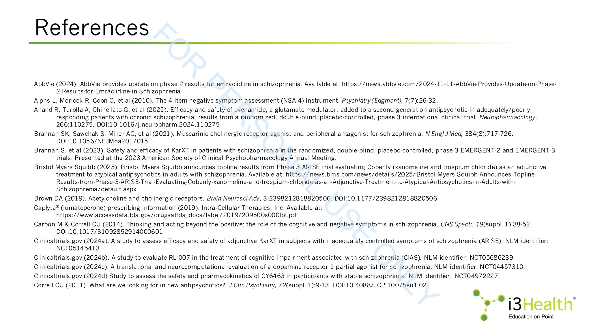 References
AbbVie (2024). AbbVie provides update on phase 2 results for emraclidine in schizophrenia. Available at: https://news.abbvie.com/2024-11-11-AbbVie-Provides-Update-on-Phase-
2-Results-for-Emraclidine-in-Schizophrenia
Alphs L, Morlock R, Coon C, et al (2010). The 4-item negative symptom assessment (NSA-4) instrument. Psychiatry (Edgmont), 7(7):26-32.
Anand R, Turolla A, Chinellato G, et al (2025). Efficacy and safety of evenamide, a glutamate modulator, added to a second-generation antipsychotic in adequately/poorly
responding patients with chronic schizophrenia: results from a randomized, double-blind, placebo-controlled, phase 3 international clinical trial. Neuropharmacology,
266:110275. DOI:10.1016/j.neuropharm.2024.110275
Brannan SK, Sawchak S, Miller AC, et al (2021). Muscarinic cholinergic receptor agonist and peripheral antagonist for schizophrenia. N Engl J Med, 384(8):717-726.
DOI:10.1056/NEJMoa2017015
Brannan S, et al (2023). Safety and efficacy of KarXT in patients with schizophrenia in the randomized, double-blind, placebo-controlled, phase 3 EMERGENT-2 and EMERGENT-3
trials. Presented at the 2023 American Society of Clinical Psychopharmacology Annual Meeting.
Bristol Myers Squibb (2025). Bristol Myers Squibb announces topline results from Phase 3 ARISE trial evaluating Cobenfy (xanomeline and trospium chloride) as an adjunctive
treatment to atypical antipsychotics in adults with schizophrenia. Available at: https://news.bms.com/news/details/2025/Bristol-Myers-Squibb-Announces-Topline-
Results-from-Phase-3-ARISE-Trial-Evaluating-Cobenfy-xanomeline-and-trospium-chloride-as-an-Adjunctive-Treatment-to-Atypical-Antipsychotics-in-Adults-with-
Schizophrenia/default.aspx
Brown DA (2019). Acetylcholine and cholinergic receptors. Brain Neurosci Adv, 3:2398212818820506. DOI:10.1177/2398212818820506
Caplyta® (lumateperone) prescribing information (2019). Intra-Cellular Therapies, Inc. Available at:
https://www.accessdata.fda.gov/drugsatfda_docs/label/2019/209500s000lbl.pdf
Carbon M & Correll CU (2014). Thinking and acting beyond the positive: the role of the cognitive and negative symptoms in schizophrenia. CNS Spectr, 19(suppl_1):38-52.
DOI:10.1017/S1092852914000601
Clinicaltrials.gov (2024a). A study to assess efficacy and safety of adjunctive KarXT in subjects with inadequately controlled symptoms of schizophrenia (ARISE). NLM identifier:
NCT05145413
Clinicaltrials.gov (2024b). A study to evaluate RL-007 in the treatment of cognitive impairment associated with schizophrenia (CIAS). NLM identifier: NCT05686239.
Clinicaltrials.gov (2024c). A translational and neurocomputational evaluation of a dopamine receptor 1 partial agonist for schizophrenia. NLM identifier: NCT04457310.
Clinicaltrials.gov (2024d) Study to assess the safety and pharmacokinetics of CY6463 in participants with stable schizophrenia. NLM identifier: NCT04972227.
Correll CU (2011). What are we looking for in new antipsychotics?, J Clin Psychiatry, 72(suppl_1):9-13. DOI:10.4088/JCP.10075su1.02
F
O
R
P
E
R
S
O
N
A
L
U
S
E
O
N
L
Y
 
