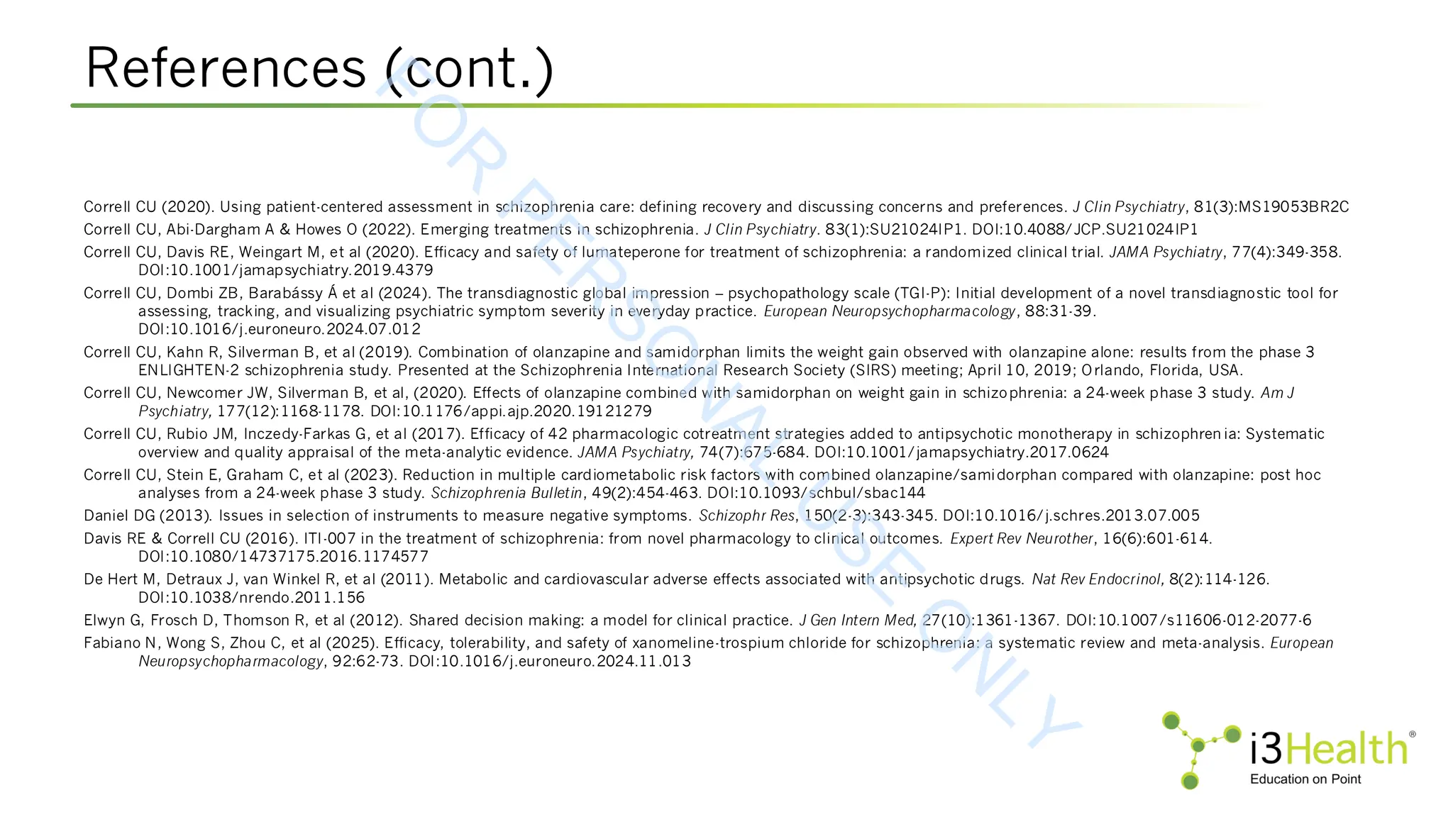 References (cont.)
Correll CU (2020). Using patient-centered assessment in schizophrenia care: defining recovery and discussing concerns and preferences. J Clin Psychiatry, 81(3):MS19053BR2C
Correll CU, Abi-Dargham A & Howes O (2022). Emerging treatments in schizophrenia. J Clin Psychiatry. 83(1):SU21024IP1. DOI:10.4088/JCP.SU21024IP1
Correll CU, Davis RE, Weingart M, et al (2020). Efficacy and safety of lumateperone for treatment of schizophrenia: a randomized clinical trial. JAMA Psychiatry, 77(4):349-358.
DOI:10.1001/jamapsychiatry.2019.4379
Correll CU, Dombi ZB, Barabássy Á et al (2024). The transdiagnostic global impression – psychopathology scale (TGI-P): Initial development of a novel transdiagnostic tool for
assessing, tracking, and visualizing psychiatric symptom severity in everyday practice. European Neuropsychopharmacology, 88:31-39.
DOI:10.1016/j.euroneuro.2024.07.012
Correll CU, Kahn R, Silverman B, et al (2019). Combination of olanzapine and samidorphan limits the weight gain observed with olanzapine alone: results from the phase 3
ENLIGHTEN-2 schizophrenia study. Presented at the Schizophrenia International Research Society (SIRS) meeting; April 10, 2019; Orlando, Florida, USA.
Correll CU, Newcomer JW, Silverman B, et al, (2020). Effects of olanzapine combined with samidorphan on weight gain in schizophrenia: a 24-week phase 3 study. Am J
Psychiatry, 177(12):1168-1178. DOI:10.1176/appi.ajp.2020.19121279
Correll CU, Rubio JM, Inczedy-Farkas G, et al (2017). Efficacy of 42 pharmacologic cotreatment strategies added to antipsychotic monotherapy in schizophren ia: Systematic
overview and quality appraisal of the meta-analytic evidence. JAMA Psychiatry, 74(7):675-684. DOI:10.1001/jamapsychiatry.2017.0624
Correll CU, Stein E, Graham C, et al (2023). Reduction in multiple cardiometabolic risk factors with combined olanzapine/samidorphan compared with olanzapine: post hoc
analyses from a 24-week phase 3 study. Schizophrenia Bulletin, 49(2):454-463. DOI:10.1093/schbul/sbac144
Daniel DG (2013). Issues in selection of instruments to measure negative symptoms. Schizophr Res, 150(2-3):343-345. DOI:10.1016/j.schres.2013.07.005
Davis RE & Correll CU (2016). ITI-007 in the treatment of schizophrenia: from novel pharmacology to clinical outcomes. Expert Rev Neurother, 16(6):601-614.
DOI:10.1080/14737175.2016.1174577
De Hert M, Detraux J, van Winkel R, et al (2011). Metabolic and cardiovascular adverse effects associated with antipsychotic drugs. Nat Rev Endocrinol, 8(2):114-126.
DOI:10.1038/nrendo.2011.156
Elwyn G, Frosch D, Thomson R, et al (2012). Shared decision making: a model for clinical practice. J Gen Intern Med, 27(10):1361-1367. DOI:10.1007/s11606-012-2077-6
Fabiano N, Wong S, Zhou C, et al (2025). Efficacy, tolerability, and safety of xanomeline-trospium chloride for schizophrenia: a systematic review and meta-analysis. European
Neuropsychopharmacology, 92:62-73. DOI:10.1016/j.euroneuro.2024.11.013
F
O
R
P
E
R
S
O
N
A
L
U
S
E
O
N
L
Y
 