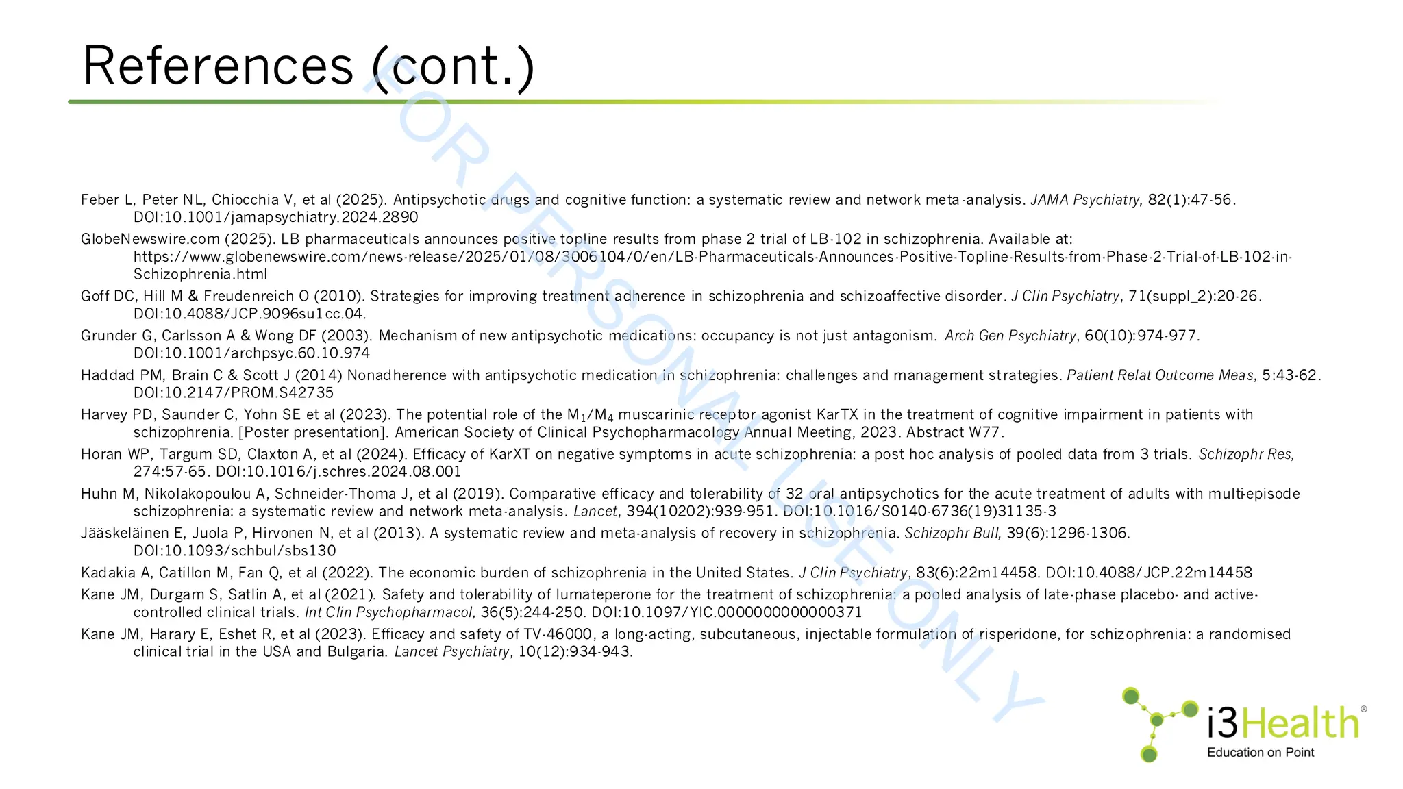 References (cont.)
Feber L, Peter NL, Chiocchia V, et al (2025). Antipsychotic drugs and cognitive function: a systematic review and network meta-analysis. JAMA Psychiatry, 82(1):47-56.
DOI:10.1001/jamapsychiatry.2024.2890
GlobeNewswire.com (2025). LB pharmaceuticals announces positive topline results from phase 2 trial of LB-102 in schizophrenia. Available at:
https://www.globenewswire.com/news-release/2025/01/08/3006104/0/en/LB-Pharmaceuticals-Announces-Positive-Topline-Results-from-Phase-2-Trial-of-LB-102-in-
Schizophrenia.html
Goff DC, Hill M & Freudenreich O (2010). Strategies for improving treatment adherence in schizophrenia and schizoaffective disorder. J Clin Psychiatry, 71(suppl_2):20-26.
DOI:10.4088/JCP.9096su1cc.04.
Grunder G, Carlsson A & Wong DF (2003). Mechanism of new antipsychotic medications: occupancy is not just antagonism. Arch Gen Psychiatry, 60(10):974-977.
DOI:10.1001/archpsyc.60.10.974
Haddad PM, Brain C & Scott J (2014) Nonadherence with antipsychotic medication in schizophrenia: challenges and management strategies. Patient Relat Outcome Meas, 5:43-62.
DOI:10.2147/PROM.S42735
Harvey PD, Saunder C, Yohn SE et al (2023). The potential role of the M1/M4 muscarinic receptor agonist KarTX in the treatment of cognitive impairment in patients with
schizophrenia. [Poster presentation]. American Society of Clinical Psychopharmacology Annual Meeting, 2023. Abstract W77.
Horan WP, Targum SD, Claxton A, et al (2024). Efficacy of KarXT on negative symptoms in acute schizophrenia: a post hoc analysis of pooled data from 3 trials. Schizophr Res,
274:57-65. DOI:10.1016/j.schres.2024.08.001
Huhn M, Nikolakopoulou A, Schneider-Thoma J, et al (2019). Comparative efficacy and tolerability of 32 oral antipsychotics for the acute treatment of adults with multi-episode
schizophrenia: a systematic review and network meta-analysis. Lancet, 394(10202):939-951. DOI:10.1016/S0140-6736(19)31135-3
Jääskeläinen E, Juola P, Hirvonen N, et al (2013). A systematic review and meta-analysis of recovery in schizophrenia. Schizophr Bull, 39(6):1296-1306.
DOI:10.1093/schbul/sbs130
Kadakia A, Catillon M, Fan Q, et al (2022). The economic burden of schizophrenia in the United States. J Clin Psychiatry, 83(6):22m14458. DOI:10.4088/JCP.22m14458
Kane JM, Durgam S, Satlin A, et al (2021). Safety and tolerability of lumateperone for the treatment of schizophrenia: a pooled analysis of late-phase placebo- and active-
controlled clinical trials. Int Clin Psychopharmacol, 36(5):244-250. DOI:10.1097/YIC.0000000000000371
Kane JM, Harary E, Eshet R, et al (2023). Efficacy and safety of TV-46000, a long-acting, subcutaneous, injectable formulation of risperidone, for schizophrenia: a randomised
clinical trial in the USA and Bulgaria. Lancet Psychiatry, 10(12):934-943.
F
O
R
P
E
R
S
O
N
A
L
U
S
E
O
N
L
Y
 