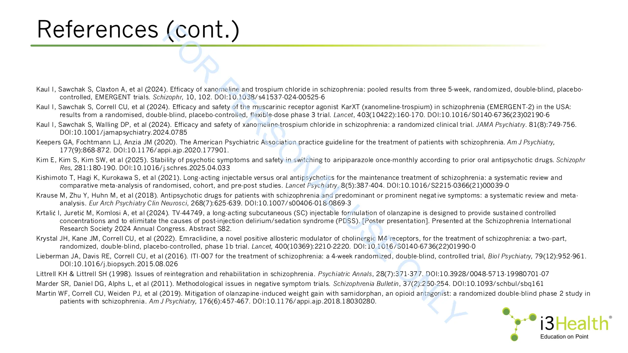 References (cont.)
Kaul I, Sawchak S, Claxton A, et al (2024). Efficacy of xanomeline and trospium chloride in schizophrenia: pooled results from three 5-week, randomized, double-blind, placebo-
controlled, EMERGENT trials. Schizophr, 10, 102. DOI:10.1038/s41537-024-00525-6
Kaul I, Sawchak S, Correll CU, et al (2024). Efficacy and safety of the muscarinic receptor agonist KarXT (xanomeline-trospium) in schizophrenia (EMERGENT-2) in the USA:
results from a randomised, double-blind, placebo-controlled, flexible-dose phase 3 trial. Lancet, 403(10422):160-170. DOI:10.1016/S0140-6736(23)02190-6
Kaul I, Sawchak S, Walling DP, et al (2024). Efficacy and safety of xanomeline-trospium chloride in schizophrenia: a randomized clinical trial. JAMA Psychiatry. 81(8):749-756.
DOI:10.1001/jamapsychiatry.2024.0785
Keepers GA, Fochtmann LJ, Anzia JM (2020). The American Psychiatric Association practice guideline for the treatment of patients with schizophrenia. Am J Psychiatry,
177(9):868-872. DOI:10.1176/appi.ajp.2020.177901.
Kim E, Kim S, Kim SW, et al (2025). Stability of psychotic symptoms and safety in switching to aripiparazole once-monthly according to prior oral antipsychotic drugs. Schizophr
Res, 281:180-190. DOI:10.1016/j.schres.2025.04.033
Kishimoto T, Hagi K, Kurokawa S, et al (2021). Long-acting injectable versus oral antipsychotics for the maintenance treatment of schizophrenia: a systematic review and
comparative meta-analysis of randomised, cohort, and pre-post studies. Lancet Psychiatry, 8(5):387-404. DOI:10.1016/S2215-0366(21)00039-0
Krause M, Zhu Y, Huhn M, et al (2018). Antipsychotic drugs for patients with schizophrenia and predominant or prominent negative symptoms: a systematic review and meta-
analysis. Eur Arch Psychiatry Clin Neurosci, 268(7):625-639. DOI:10.1007/s00406-018-0869-3
Krtalić I, Juretić M, Komlosi A, et al (2024). TV-44749, a long-acting subcutaneous (SC) injectable formulation of olanzapine is designed to provide sustained controlled
concentrations and to elimitate the causes of post-injection delirium/sedation syndrome (PDSS). [Poster presentation]. Presented at the Schizophrenia International
Research Society 2024 Annual Congress. Abstract S82.
Krystal JH, Kane JM, Correll CU, et al (2022). Emraclidine, a novel positive allosteric modulator of cholinergic M4 receptors, for the treatment of schizophrenia: a two-part,
randomized, double-blind, placebo-controlled, phase 1b trial. Lancet, 400(10369):2210-2220. DOI:10.1016/S0140-6736(22)01990-0
Lieberman JA, Davis RE, Correll CU, et al (2016). ITI-007 for the treatment of schizophrenia: a 4-week randomized, double-blind, controlled trial, Biol Psychiatry, 79(12):952-961.
DOI:10.1016/j.biopsych.2015.08.026
Littrell KH & Littrell SH (1998). Issues of reintegration and rehabilitation in schizophrenia. Psychiatric Annals, 28(7):371-377. DOI:10.3928/0048-5713-19980701-07
Marder SR, Daniel DG, Alphs L, et al (2011). Methodological issues in negative symptom trials. Schizophrenia Bulletin, 37(2):250-254. DOI:10.1093/schbul/sbq161
Martin WF, Correll CU, Weiden PJ, et al (2019). Mitigation of olanzapine-induced weight gain with samidorphan, an opioid antagonist: a randomized double-blind phase 2 study in
patients with schizophrenia. Am J Psychiatry, 176(6):457-467. DOI:10.1176/appi.ajp.2018.18030280.
F
O
R
P
E
R
S
O
N
A
L
U
S
E
O
N
L
Y
 