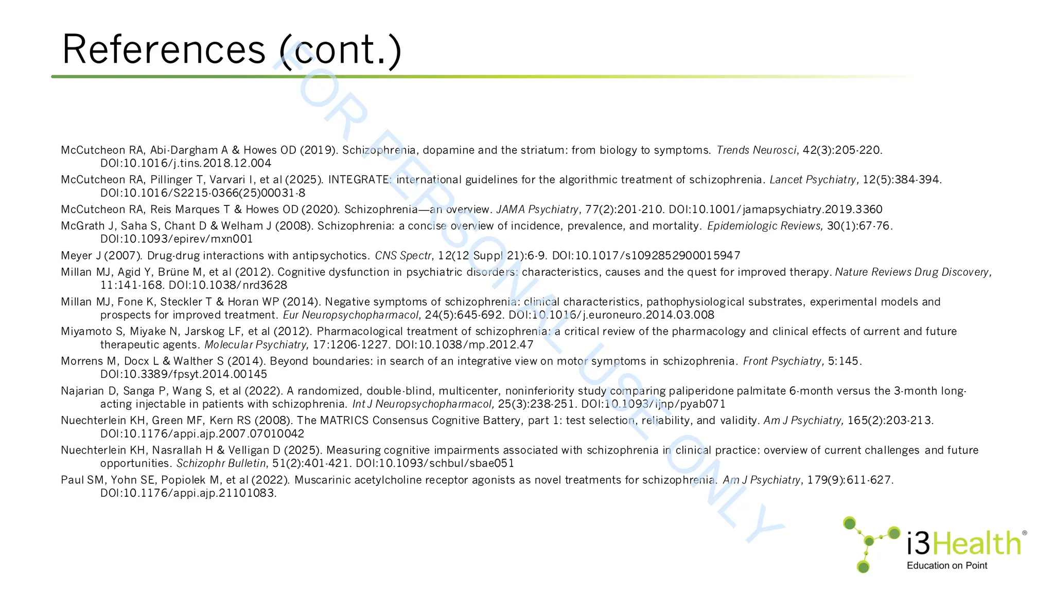 References (cont.)
McCutcheon RA, Abi-Dargham A & Howes OD (2019). Schizophrenia, dopamine and the striatum: from biology to symptoms. Trends Neurosci, 42(3):205-220.
DOI:10.1016/j.tins.2018.12.004
McCutcheon RA, Pillinger T, Varvari I, et al (2025). INTEGRATE: international guidelines for the algorithmic treatment of schizophrenia. Lancet Psychiatry, 12(5):384-394.
DOI:10.1016/S2215-0366(25)00031-8
McCutcheon RA, Reis Marques T & Howes OD (2020). Schizophrenia—an overview. JAMA Psychiatry, 77(2):201-210. DOI:10.1001/jamapsychiatry.2019.3360
McGrath J, Saha S, Chant D & Welham J (2008). Schizophrenia: a concise overview of incidence, prevalence, and mortality. Epidemiologic Reviews, 30(1):67-76.
DOI:10.1093/epirev/mxn001
Meyer J (2007). Drug-drug interactions with antipsychotics. CNS Spectr, 12(12 Suppl 21):6-9. DOI:10.1017/s1092852900015947
Millan MJ, Agid Y, Brüne M, et al (2012). Cognitive dysfunction in psychiatric disorders: characteristics, causes and the quest for improved therapy. Nature Reviews Drug Discovery,
11:141-168. DOI:10.1038/nrd3628
Millan MJ, Fone K, Steckler T & Horan WP (2014). Negative symptoms of schizophrenia: clinical characteristics, pathophysiological substrates, experimental models and
prospects for improved treatment. Eur Neuropsychopharmacol, 24(5):645-692. DOI:10.1016/j.euroneuro.2014.03.008
Miyamoto S, Miyake N, Jarskog LF, et al (2012). Pharmacological treatment of schizophrenia: a critical review of the pharmacology and clinical effects of current and future
therapeutic agents. Molecular Psychiatry, 17:1206-1227. DOI:10.1038/mp.2012.47
Morrens M, Docx L & Walther S (2014). Beyond boundaries: in search of an integrative view on motor symptoms in schizophrenia. Front Psychiatry, 5:145.
DOI:10.3389/fpsyt.2014.00145
Najarian D, Sanga P, Wang S, et al (2022). A randomized, double-blind, multicenter, noninferiority study comparing paliperidone palmitate 6-month versus the 3-month long-
acting injectable in patients with schizophrenia. Int J Neuropsychopharmacol, 25(3):238-251. DOI:10.1093/ijnp/pyab071
Nuechterlein KH, Green MF, Kern RS (2008). The MATRICS Consensus Cognitive Battery, part 1: test selection, reliability, and validity. Am J Psychiatry, 165(2):203-213.
DOI:10.1176/appi.ajp.2007.07010042
Nuechterlein KH, Nasrallah H & Velligan D (2025). Measuring cognitive impairments associated with schizophrenia in clinical practice: overview of current challenges and future
opportunities. Schizophr Bulletin, 51(2):401-421. DOI:10.1093/schbul/sbae051
Paul SM, Yohn SE, Popiolek M, et al (2022). Muscarinic acetylcholine receptor agonists as novel treatments for schizophrenia. Am J Psychiatry, 179(9):611-627.
DOI:10.1176/appi.ajp.21101083.
F
O
R
P
E
R
S
O
N
A
L
U
S
E
O
N
L
Y
 