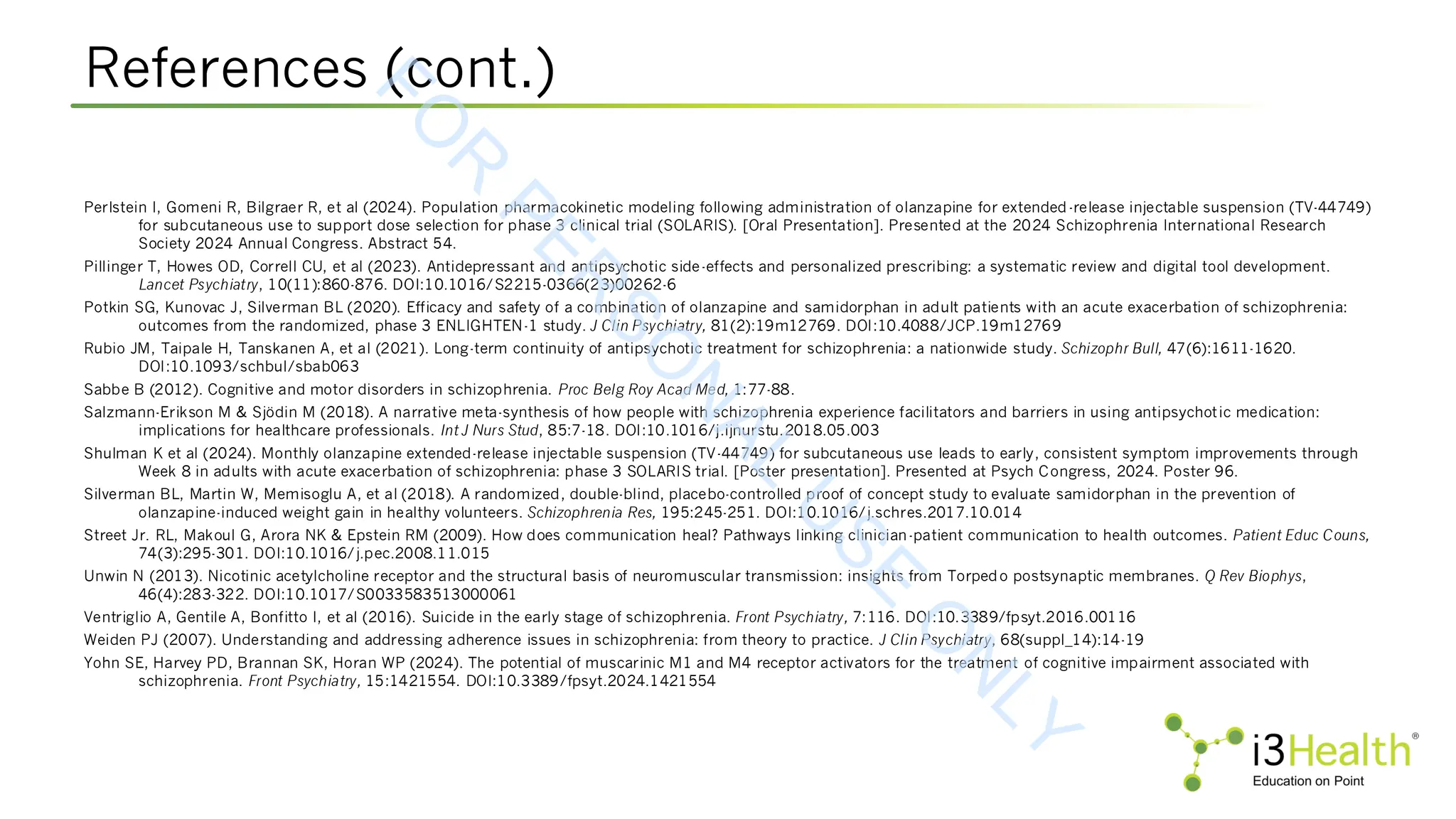 References (cont.)
Perlstein I, Gomeni R, Bilgraer R, et al (2024). Population pharmacokinetic modeling following administration of olanzapine for extended-release injectable suspension (TV-44749)
for subcutaneous use to support dose selection for phase 3 clinical trial (SOLARIS). [Oral Presentation]. Presented at the 2024 Schizophrenia International Research
Society 2024 Annual Congress. Abstract 54.
Pillinger T, Howes OD, Correll CU, et al (2023). Antidepressant and antipsychotic side-effects and personalized prescribing: a systematic review and digital tool development.
Lancet Psychiatry, 10(11):860-876. DOI:10.1016/S2215-0366(23)00262-6
Potkin SG, Kunovac J, Silverman BL (2020). Efficacy and safety of a combination of olanzapine and samidorphan in adult patients with an acute exacerbation of schizophrenia:
outcomes from the randomized, phase 3 ENLIGHTEN-1 study. J Clin Psychiatry, 81(2):19m12769. DOI:10.4088/JCP.19m12769
Rubio JM, Taipale H, Tanskanen A, et al (2021). Long-term continuity of antipsychotic treatment for schizophrenia: a nationwide study. Schizophr Bull, 47(6):1611-1620.
DOI:10.1093/schbul/sbab063
Sabbe B (2012). Cognitive and motor disorders in schizophrenia. Proc Belg Roy Acad Med, 1:77-88.
Salzmann-Erikson M & Sjödin M (2018). A narrative meta-synthesis of how people with schizophrenia experience facilitators and barriers in using antipsychotic medication:
implications for healthcare professionals. Int J Nurs Stud, 85:7-18. DOI:10.1016/j.ijnurstu.2018.05.003
Shulman K et al (2024). Monthly olanzapine extended-release injectable suspension (TV-44749) for subcutaneous use leads to early, consistent symptom improvements through
Week 8 in adults with acute exacerbation of schizophrenia: phase 3 SOLARIS trial. [Poster presentation]. Presented at Psych Congress, 2024. Poster 96.
Silverman BL, Martin W, Memisoglu A, et al (2018). A randomized, double-blind, placebo-controlled proof of concept study to evaluate samidorphan in the prevention of
olanzapine-induced weight gain in healthy volunteers. Schizophrenia Res, 195:245-251. DOI:10.1016/j.schres.2017.10.014
Street Jr. RL, Makoul G, Arora NK & Epstein RM (2009). How does communication heal? Pathways linking clinician-patient communication to health outcomes. Patient Educ Couns,
74(3):295-301. DOI:10.1016/j.pec.2008.11.015
Unwin N (2013). Nicotinic acetylcholine receptor and the structural basis of neuromuscular transmission: insights from Torpedo postsynaptic membranes. Q Rev Biophys,
46(4):283-322. DOI:10.1017/S0033583513000061
Ventriglio A, Gentile A, Bonfitto I, et al (2016). Suicide in the early stage of schizophrenia. Front Psychiatry, 7:116. DOI:10.3389/fpsyt.2016.00116
Weiden PJ (2007). Understanding and addressing adherence issues in schizophrenia: from theory to practice. J Clin Psychiatry, 68(suppl_14):14-19
Yohn SE, Harvey PD, Brannan SK, Horan WP (2024). The potential of muscarinic M1 and M4 receptor activators for the treatment of cognitive impairment associated with
schizophrenia. Front Psychiatry, 15:1421554. DOI:10.3389/fpsyt.2024.1421554
F
O
R
P
E
R
S
O
N
A
L
U
S
E
O
N
L
Y
 