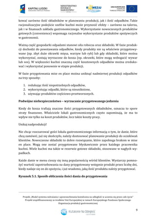 Projekt „Model systemu wdrażania i upowszechniania kształcenia na odległość w uczeniu się przez całe życie”
Projekt współfinansowany ze środków Unii Europejskiej w ramach Europejskiego Funduszu Społecznego
Organizacja produkcji gastronomicznej
9
kować zarówno ilość składników w planowaniu produkcji, jak i ilość odpadków. Takie
racjonalizacyjne podejście szefów kuchni może przynosić efekty – zarówno na talerzu,
jak i w finansach zakładu gastronomicznego. Wykorzystanie nowoczesnych produktów
gotowych (convenience) wspomaga racjonalne wykorzystanie produktów spożywczych
w gastronomii.
Ważną część gospodarki odpadami stanowi siła robocza oraz składniki. W fazie produk-
cji dochodzi do powstawania odpadków, kiedy produkty nie są właściwie przygotowy-
wane (np. zbyt duże okrawki mięsa, warzyw lub ryb) lub gdy składniki, które można
wykorzystać, zostają wyrzucone do kosza (np. okrawki, które mogą wzbogacić wywar
lub sos). W większości kuchni znaczną część kosztownych odpadków można zreduko-
wać i wykorzystać ponownie w etapie produkcji.
W fazie przygotowania mise en place można uniknąć nadmiernej produkcji odpadków
na trzy sposoby:
1. redukując ilość niepotrzebnych odpadków,
2. wykorzystując odpadki, które są nieuniknione,
3. używając produktów częściowo przetworzonych.
Podwójne niebezpieczeństwo – wyrzucanie przygotowanego jedzenia
Kiedy do kosza trafiają znaczne ilości przygotowanych składników, oznacza to spore
straty finansowe. Właściciele lokali gastronomicznych często zapominają, że ma to
wpływ nie tylko na koszt produktów, lecz także koszty pracy.
Unikaj nadprodukcji!
Nie chcąc rozczarować gości lokalu gastronomicznego informacją o tym, że danie, które
chcą zamówić, już się skończyło, należy dostosować planowanie produkcji do oczekiwań
klientów. Nowoczesne składniki to dobre rozwiązanie, które zapobiega brakom w mise
en place. Mogą one zostać przygotowane błyskawicznie przez każdego pracownika
kuchni. Wiele kuchni ma także w rezerwie gotowe składniki, stosowane w nagłych wy-
padkach.
Każde danie w menu cieszy się inną popularnością wśród klientów. Wystarczy pomno-
żyć wartość zapotrzebowania na dany przygotowany wstępnie produkt przez liczbę dni,
kiedy nadaje się on do spożycia, i już wiadomo, jaką ilość produktu należy przygotować.
Rysunek 5.1. Sposób obliczenia ilości dania do przygotowania
 