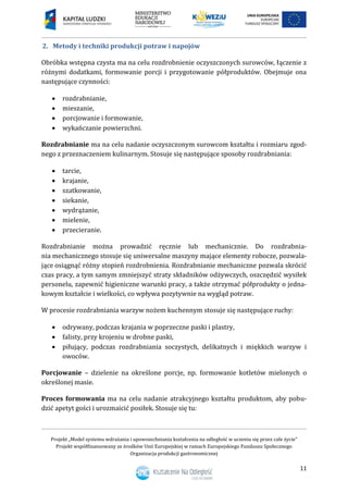 Projekt „Model systemu wdrażania i upowszechniania kształcenia na odległość w uczeniu się przez całe życie”
Projekt współfinansowany ze środków Unii Europejskiej w ramach Europejskiego Funduszu Społecznego
Organizacja produkcji gastronomicznej
11
2. Metody i techniki produkcji potraw i napojów
Obróbka wstępna czysta ma na celu rozdrobnienie oczyszczonych surowców, łączenie z
różnymi dodatkami, formowanie porcji i przygotowanie półproduktów. Obejmuje ona
następujące czynności:
 rozdrabnianie,
 mieszanie,
 porcjowanie i formowanie,
 wykańczanie powierzchni.
Rozdrabnianie ma na celu nadanie oczyszczonym surowcom kształtu i rozmiaru zgod-
nego z przeznaczeniem kulinarnym. Stosuje się następujące sposoby rozdrabniania:
 tarcie,
 krajanie,
 szatkowanie,
 siekanie,
 wydrążanie,
 mielenie,
 przecieranie.
Rozdrabnianie można prowadzić ręcznie lub mechanicznie. Do rozdrabnia-
nia mechanicznego stosuje się uniwersalne maszyny mające elementy robocze, pozwala-
jące osiągnąć różny stopień rozdrobnienia. Rozdrabnianie mechaniczne pozwala skrócić
czas pracy, a tym samym zmniejszyć straty składników odżywczych, oszczędzić wysiłek
personelu, zapewnić higieniczne warunki pracy, a także otrzymać półprodukty o jedna-
kowym kształcie i wielkości, co wpływa pozytywnie na wygląd potraw.
W procesie rozdrabniania warzyw nożem kuchennym stosuje się następujące ruchy:
 odrywany, podczas krajania w poprzeczne paski i plastry,
 falisty, przy krojeniu w drobne paski,
 piłujący, podczas rozdrabniania soczystych, delikatnych i miękkich warzyw i
owoców.
Porcjowanie – dzielenie na określone porcje, np. formowanie kotletów mielonych o
określonej masie.
Proces formowania ma na celu nadanie atrakcyjnego kształtu produktom, aby pobu-
dzić apetyt gości i urozmaicić posiłek. Stosuje się tu:
 