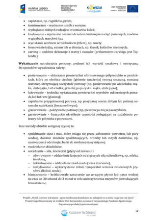 Projekt „Model systemu wdrażania i upowszechniania kształcenia na odległość w uczeniu się przez całe życie”
Projekt współfinansowany ze środków Unii Europejskiej w ramach Europejskiego Funduszu Społecznego
Organizacja produkcji gastronomicznej
12
 zaplatanie, np. rogalików, precli;
 turnirowanie – wycinanie ozdób z warzyw;
 wydrążanie różnych rodzajów i rozmiarów kulek;
 knelowanie – wycinanie nożem lub nożem knelowym nacięć pionowych, rowków
w grzybach, marchwi itp.;
 wyciskanie workiem ze zdobnikiem (tilem), np. rozety;
 formowanie łyżką, nożem lub w dłoniach, np. klusek, kotletów mielonych;
 carving – ozdobne dekoracje z warzy i owoców (prekursorem carvingu jest Taj-
landia).
Wykańczanie uatrakcyjnia potrawy, podnosi ich wartość smakową i estetyczną.
Do sposobów wykańczania należy:
 panierowanie – obtaczanie powierzchni uformowanego półproduktu w produk-
tach, które po obróbce cieplnej (głównie smażeniu) tworzą smaczną, rumianą
warstwę, utrzymującą soczystość potrawy (np. panierowanie po wiedeńsku: mą-
ka, ubite jajko, tarta bułka, grzanki; po parysku: mąka, ubite jajko);
 lukrowanie – technika wykańczania powierzchni wyrobów cukierniczych poma-
dą lub lukrem (glazurą);
 zapiekanie przygotowanej potrawy, np. posypanej serem żółtym lub polanej so-
sem do zapiekania (beszamelowym);
 glazurowanie – pokrywanie potrawy (np. pieczonego mięsa) auszpikiem,
 garnirowanie – francuskie określenie czynności polegającej na ozdabianiu po-
trawy lub półmiska z potrawami.
Inne metody obróbki wstępnej czystej to:
 spulchnianie ciast i mas, które osiąga się przez wtłoczenie powietrza lub pary
wodnej, dodanie środków spulchniających, drożdży lub innych dodatków, np.
namoczonej i odciśniętej bułki do mielonej masy mięsnej;
 rozdzielanie składników:
 odcedzanie – sita, ściereczki (płyny od zawiesin):
 odwirowanie – oddzielenie lżejszych od cięższych siłą odśrodkową, np. mleka,
śmietany,
 dekantowanie – oddzielanie znad osadu (wina czerwone),
 destylowanie – wykorzystanie różnic temperatur wrzenia zmieszanych pły-
nów (alkohol, woda);
 blanszowanie – krótkotrwałe zanurzenie we wrzącym płynie lub parze wodnej
na czas od 30 sekund do 3 minut w celu unieczynnienia enzymów powodujących
brunatnienie;
 
