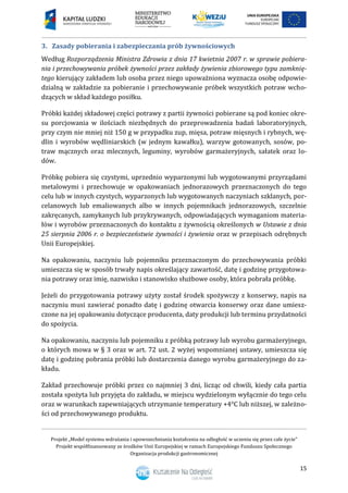 Projekt „Model systemu wdrażania i upowszechniania kształcenia na odległość w uczeniu się przez całe życie”
Projekt współfinansowany ze środków Unii Europejskiej w ramach Europejskiego Funduszu Społecznego
Organizacja produkcji gastronomicznej
15
Zasady pobierania i zabezpieczania prób żywnościowych3.
Według Rozporządzenia Ministra Zdrowia z dnia 17 kwietnia 2007 r. w sprawie pobiera-
nia i przechowywania próbek żywności przez zakłady żywienia zbiorowego typu zamknię-
tego kierujący zakładem lub osoba przez niego upoważniona wyznacza osobę odpowie-
dzialną w zakładzie za pobieranie i przechowywanie próbek wszystkich potraw wcho-
dzących w skład każdego posiłku.
Próbki każdej składowej części potrawy z partii żywności pobierane są pod koniec okre-
su porcjowania w ilościach niezbędnych do przeprowadzenia badań laboratoryjnych,
przy czym nie mniej niż 150 g w przypadku zup, mięsa, potraw mięsnych i rybnych, wę-
dlin i wyrobów wędliniarskich (w jednym kawałku), warzyw gotowanych, sosów, po-
traw mącznych oraz mlecznych, leguminy, wyrobów garmażeryjnych, sałatek oraz lo-
dów.
Próbkę pobiera się czystymi, uprzednio wyparzonymi lub wygotowanymi przyrządami
metalowymi i przechowuje w opakowaniach jednorazowych przeznaczonych do tego
celu lub w innych czystych, wyparzonych lub wygotowanych naczyniach szklanych, por-
celanowych lub emaliowanych albo w innych pojemnikach jednorazowych, szczelnie
zakręcanych, zamykanych lub przykrywanych, odpowiadających wymaganiom materia-
łów i wyrobów przeznaczonych do kontaktu z żywnością określonych w Ustawie z dnia
25 sierpnia 2006 r. o bezpieczeństwie żywności i żywienia oraz w przepisach odrębnych
Unii Europejskiej.
Na opakowaniu, naczyniu lub pojemniku przeznaczonym do przechowywania próbki
umieszcza się w sposób trwały napis określający zawartość, datę i godzinę przygotowa-
nia potrawy oraz imię, nazwisko i stanowisko służbowe osoby, która pobrała próbkę.
Jeżeli do przygotowania potrawy użyty został środek spożywczy z konserwy, napis na
naczyniu musi zawierać ponadto datę i godzinę otwarcia konserwy oraz dane umiesz-
czone na jej opakowaniu dotyczące producenta, daty produkcji lub terminu przydatności
do spożycia.
Na opakowaniu, naczyniu lub pojemniku z próbką potrawy lub wyrobu garmażeryjnego,
o których mowa w § 3 oraz w art. 72 ust. 2 wyżej wspomnianej ustawy, umieszcza się
datę i godzinę pobrania próbki lub dostarczenia danego wyrobu garmażeryjnego do za-
kładu.
Zakład przechowuje próbki przez co najmniej 3 dni, licząc od chwili, kiedy cała partia
została spożyta lub przyjęta do zakładu, w miejscu wydzielonym wyłącznie do tego celu
oraz w warunkach zapewniających utrzymanie temperatury +4°C lub niższej, w zależno-
ści od przechowywanego produktu.
 