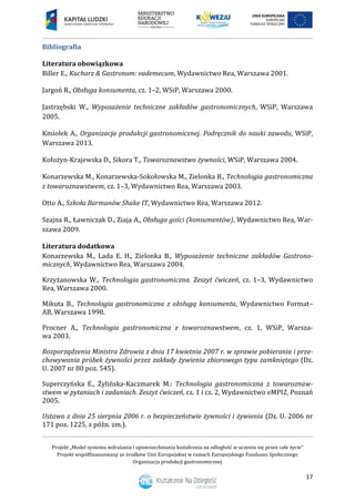 Projekt „Model systemu wdrażania i upowszechniania kształcenia na odległość w uczeniu się przez całe życie”
Projekt współfinansowany ze środków Unii Europejskiej w ramach Europejskiego Funduszu Społecznego
Organizacja produkcji gastronomicznej
17
Bibliografia
Literatura obowiązkowa
Biller E., Kucharz & Gastronom: vademecum, Wydawnictwo Rea, Warszawa 2001.
Jargoń R., Obsługa konsumenta, cz. 1–2, WSiP, Warszawa 2000.
Jastrzębski W., Wyposażenie techniczne zakładów gastronomicznych, WSiP, Warszawa
2005.
Kmiołek A., Organizacja produkcji gastronomicznej. Podręcznik do nauki zawodu, WSiP,
Warszawa 2013.
Kołożyn-Krajewska D., Sikora T., Towaroznawstwo żywności, WSiP, Warszawa 2004.
Konarzewska M., Konarzewska-Sokołowska M., Zielonka B., Technologia gastronomiczna
z towaroznawstwem, cz. 1–3, Wydawnictwo Rea, Warszawa 2003.
Otto A., Szkoła Barmanów Shake IT, Wydawnictwo Rea, Warszawa 2012.
Szajna R., Ławniczak D., Ziaja A., Obsługa gości (konsumentów), Wydawnictwo Rea, War-
szawa 2009.
Literatura dodatkowa
Konarzewska M., Lada E. H., Zielonka B., Wyposażenie techniczne zakładów Gastrono-
micznych, Wydawnictwo Rea, Warszawa 2004.
Krzyżanowska W., Technologia gastronomiczna. Zeszyt ćwiczeń, cz. 1–3, Wydawnictwo
Rea, Warszawa 2000.
Mikuta B., Technologia gastronomiczna z obsługą konsumenta, Wydawnictwo Format–
AB, Warszawa 1998.
Procner A., Technologia gastronomiczna z towaroznawstwem, cz. 1, WSiP, Warsza-
wa 2003.
Rozporządzenia Ministra Zdrowia z dnia 17 kwietnia 2007 r. w sprawie pobierania i prze-
chowywania próbek żywności przez zakłady żywienia zbiorowego typu zamkniętego (Dz.
U. 2007 nr 80 poz. 545).
Superczyńska E., Żylińska-Kaczmarek M.: Technologia gastronomiczna z towaroznaw-
stwem w pytaniach i zadaniach. Zeszyt ćwiczeń, cz. 1 i cz. 2, Wydawnictwo eMPI2, Poznań
2005.
Ustawa z dnia 25 sierpnia 2006 r. o bezpieczeństwie żywności i żywienia (Dz. U. 2006 nr
171 poz. 1225, z późn. zm.).
 