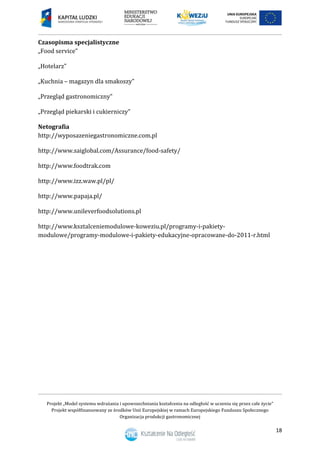 Projekt „Model systemu wdrażania i upowszechniania kształcenia na odległość w uczeniu się przez całe życie”
Projekt współfinansowany ze środków Unii Europejskiej w ramach Europejskiego Funduszu Społecznego
Organizacja produkcji gastronomicznej
18
Czasopisma specjalistyczne
„Food service”
„Hotelarz”
„Kuchnia – magazyn dla smakoszy”
„Przegląd gastronomiczny”
„Przegląd piekarski i cukierniczy”
Netografia
http://wyposazeniegastronomiczne.com.pl
http://www.saiglobal.com/Assurance/food-safety/
http://www.foodtrak.com
http://www.izz.waw.pl/pl/
http://www.papaja.pl/
http://www.unileverfoodsolutions.pl
http://www.ksztalceniemodulowe-koweziu.pl/programy-i-pakiety-
modulowe/programy-modulowe-i-pakiety-edukacyjne-opracowane-do-2011-r.html
 