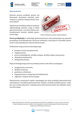 Projekt „Model systemu wdrażania i upowszechniania kształcenia na odległość w uczeniu się przez całe życie”
Projekt współfinansowany ze środków Unii Europejskiej w ramach Europejskiego Funduszu Społecznego
Organizacja produkcji gastronomicznej
1
Wprowadzenie
Kontrola procesu produkcji potraw jest
kluczowym elementem instrukcji syste-
mowych w systemie bezpieczeństwa żyw-
ności HACCP.
Zaplanowana produkcja ułatwia uzyskanie
odpowiedniego poziomu usług w lokalu
gastronomicznym, a zarazem ułatwia zmi-
nimalizowanie kosztów zakładu gastro-
nomicznego.
Proces produkcyjny w technologii gastronomicznej to stale powtarzające się czynności
prowadzące do przekształcania surowców roślinnych i zwierzęcych w produkty żywno-
ściowe o jak największych walorach jakościowych.
Podstawowe etapy procesu technologicznego:
 przyjęcie surowca (zaopatrzenie),
 magazynowanie,
 proces technologiczny: obróbka wstępna, obróbka cieplna, porcjowanie,
 ekspedycja (wydawanie),
 obsługa konsumenta.
Etapy technologicznego procesu produkcji potraw cook-chill są następujące:
 przygotowanie surowców,
 obróbka termiczna,
 gwałtowne schłodzenie,
 magazynowanie w temperaturach chłodniczych,
 odgrzanie i wydanie do konsumpcji.
Nadzorowanie powyższych etapów wspomagają trzy sfery produkcji gastronomicznej:
racjonalizacja w produkcji gastronomicznej, metody i techniki produkcji potraw i napo-
jów oraz zasady pobierania i zabezpieczania prób żywnościowych dla zakładów żywie-
nia zbiorowego.
 