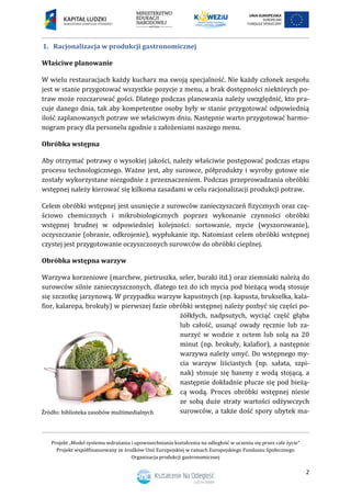 Projekt „Model systemu wdrażania i upowszechniania kształcenia na odległość w uczeniu się przez całe życie”
Projekt współfinansowany ze środków Unii Europejskiej w ramach Europejskiego Funduszu Społecznego
Organizacja produkcji gastronomicznej
2
1. Racjonalizacja w produkcji gastronomicznej
Właściwe planowanie
W wielu restauracjach każdy kucharz ma swoją specjalność. Nie każdy członek zespołu
jest w stanie przygotować wszystkie pozycje z menu, a brak dostępności niektórych po-
traw może rozczarować gości. Dlatego podczas planowania należy uwzględnić, kto pra-
cuje danego dnia, tak aby kompetentne osoby były w stanie przygotować odpowiednią
ilość zaplanowanych potraw we właściwym dniu. Następnie warto przygotować harmo-
nogram pracy dla personelu zgodnie z założeniami naszego menu.
Obróbka wstępna
Aby otrzymać potrawy o wysokiej jakości, należy właściwie postępować podczas etapu
procesu technologicznego. Ważne jest, aby surowce, półprodukty i wyroby gotowe nie
zostały wykorzystane niezgodnie z przeznaczeniem. Podczas przeprowadzania obróbki
wstępnej należy kierować się kilkoma zasadami w celu racjonalizacji produkcji potraw.
Celem obróbki wstępnej jest usunięcie z surowców zanieczyszczeń fizycznych oraz czę-
ściowo chemicznych i mikrobiologicznych poprzez wykonanie czynności obróbki
wstępnej brudnej w odpowiedniej kolejności: sortowanie, mycie (wyszorowanie),
oczyszczanie (obranie, odkrojenie), wypłukanie itp. Natomiast celem obróbki wstępnej
czystej jest przygotowanie oczyszczonych surowców do obróbki cieplnej.
Obróbka wstępna warzyw
Warzywa korzeniowe (marchew, pietruszka, seler, buraki itd.) oraz ziemniaki należą do
surowców silnie zanieczyszczonych, dlatego też do ich mycia pod bieżącą wodą stosuje
się szczotkę jarzynową. W przypadku warzyw kapustnych (np. kapusta, brukselka, kala-
fior, kalarepa, brokuły) w pierwszej fazie obróbki wstępnej należy pozbyć się części po-
żółkłych, nadpsutych, wyciąć część głąba
lub całość, usunąć owady ręcznie lub za-
nurzyć w wodzie z octem lub solą na 20
minut (np. brokuły, kalafior), a następnie
warzywa należy umyć. Do wstępnego my-
cia warzyw liściastych (np. sałata, szpi-
nak) stosuje się baseny z wodą stojącą, a
następnie dokładnie płucze się pod bieżą-
cą wodą. Proces obróbki wstępnej niesie
ze sobą duże straty wartości odżywczych
surowców, a także dość spory ubytek ma-
 