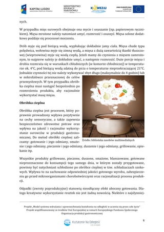 Projekt „Model systemu wdrażania i upowszechniania kształcenia na odległość w uczeniu się przez całe życie”
Projekt współfinansowany ze środków Unii Europejskiej w ramach Europejskiego Funduszu Społecznego
Organizacja produkcji gastronomicznej
6
nych.
W przypadku mięs surowych obejmuje ona mycie i osuszanie (np. papierowym ręczni-
kiem). Mięsa mrożone należy natomiast umyć, rozmrozić i osuszyć. Mięsa solone dodat-
kowo poddaje się procesowi moczenia.
Drób myje się pod bieżącą wodą, wypłukując dokładnie jamy ciała. Mięsa chude typu
polędwica, wołowina myje się zimną wodą, a mięsa z dużą zawartością tkanki tłuszczo-
wej (wieprzowina) myje się wodą ciepłą. Jeżeli mamy do czynienia z mięsem zamrożo-
nym, to najpierw należy je dokładnie umyć, a następnie rozmrozić. Duże porcje mięsa i
drobiu rozmraża się w warunkach chłodniczych (w komorze chłodniczej) w temperatu-
rze ok. 4°C, pod bieżącą wodą zdatną do picia o temperaturze nieprzekraczającej 21°C.
Jednakże czynności tej nie należy wykonywać zbyt długo (maksymalnie do 4 godzin) lub
w mikrofalówce przeznaczonej do celów
przemysłowych. W tym przypadku obrób-
ka cieplna musi nastąpić bezpośrednio po
rozmrożeniu produktu, aby racjonalnie
wykorzystać masę mięsa.
Obróbka cieplna
Obróbka cieplna jest procesem, który po-
prawnie prowadzony wpływa pozytywnie
na cechy sensoryczne, a także zapewnia
bezpieczeństwo zdrowotne potraw oraz
wpływa na jakość i racjonalne wykorzy-
stanie surowców w produkcji gastrono-
micznej. Do metod obróbki cieplnej zali-
czamy: gotowanie i jego odmiany, smaże-
nie i jego odmiany, pieczenie i jego odmiany, duszenie i jego odmiany, grillowanie, opie-
kanie itp.
Wszystkie produkty grillowane, pieczone, duszone, smażone, blanszowane, gotowane
nieprzeznaczone do konsumpcji tego samego dnia, w którym zostały przygotowane,
powinny być natychmiast schłodzone po obróbce cieplnej w tzw. schładzaczach szoko-
wych. Wpływa to na zachowanie odpowiedniej jakości gotowego wyrobu, zabezpiecze-
niu go przed mikroorganizmami chorobotwórczymi oraz racjonalizacji procesu produk-
cji.
Odpadki (zwroty poprodukcyjne) stanowią nieodłączny efekt uboczny gotowania. Dla-
tego kreatywne wykorzystanie resztek nie jest żadną nowością. Niektóre z najsłynniej-
 