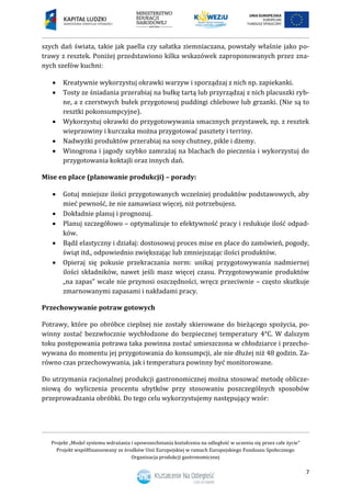 Projekt „Model systemu wdrażania i upowszechniania kształcenia na odległość w uczeniu się przez całe życie”
Projekt współfinansowany ze środków Unii Europejskiej w ramach Europejskiego Funduszu Społecznego
Organizacja produkcji gastronomicznej
7
szych dań świata, takie jak paella czy sałatka ziemniaczana, powstały właśnie jako po-
trawy z resztek. Poniżej przedstawiono kilka wskazówek zaproponowanych przez zna-
nych szefów kuchni:
 Kreatywnie wykorzystuj okrawki warzyw i sporządzaj z nich np. zapiekanki.
 Tosty ze śniadania przerabiaj na bułkę tartą lub przyrządzaj z nich placuszki ryb-
ne, a z czerstwych bułek przygotowuj puddingi chlebowe lub grzanki. (Nie są to
resztki pokonsumpcyjne).
 Wykorzystuj okrawki do przygotowywania smacznych przystawek, np. z resztek
wieprzowiny i kurczaka można przygotować pasztety i terriny.
 Nadwyżki produktów przerabiaj na sosy chutney, pikle i dżemy.
 Winogrona i jagody szybko zamrażaj na blachach do pieczenia i wykorzystuj do
przygotowania koktajli oraz innych dań.
Mise en place (planowanie produkcji) – porady:
 Gotuj mniejsze ilości przygotowanych wcześniej produktów podstawowych, aby
mieć pewność, że nie zamawiasz więcej, niż potrzebujesz.
 Dokładnie planuj i prognozuj.
 Planuj szczegółowo – optymalizuje to efektywność pracy i redukuje ilość odpad-
ków.
 Bądź elastyczny i działaj: dostosowuj proces mise en place do zamówień, pogody,
świąt itd., odpowiednio zwiększając lub zmniejszając ilości produktów.
 Opieraj się pokusie przekraczania norm: unikaj przygotowywania nadmiernej
ilości składników, nawet jeśli masz więcej czasu. Przygotowywanie produktów
„na zapas” wcale nie przynosi oszczędności, wręcz przeciwnie – często skutkuje
zmarnowanymi zapasami i nakładami pracy.
Przechowywanie potraw gotowych
Potrawy, które po obróbce cieplnej nie zostały skierowane do bieżącego spożycia, po-
winny zostać bezzwłocznie wychłodzone do bezpiecznej temperatury 4°C. W dalszym
toku postępowania potrawa taka powinna zostać umieszczona w chłodziarce i przecho-
wywana do momentu jej przygotowania do konsumpcji, ale nie dłużej niż 48 godzin. Za-
równo czas przechowywania, jak i temperatura powinny być monitorowane.
Do utrzymania racjonalnej produkcji gastronomicznej można stosować metodę oblicze-
niową do wyliczenia procentu ubytków przy stosowaniu poszczególnych sposobów
przeprowadzania obróbki. Do tego celu wykorzystujemy następujący wzór:
 