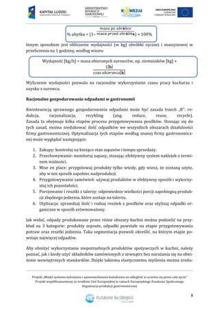 Projekt „Model systemu wdrażania i upowszechniania kształcenia na odległość w uczeniu się przez całe życie”
Projekt współfinansowany ze środków Unii Europejskiej w ramach Europejskiego Funduszu Społecznego
Organizacja produkcji gastronomicznej
8
% ubytku = (1– ) × 100%
Innym sposobem jest obliczenie wydajności (w kg) obróbki ręcznej i maszynowej w
przeliczeniu na 1 godzinę, według wzoru:
Wydajność [kg/h] = masa obieranych surowców, np. ziemniaków [kg] ×
Wyliczenie wydajności pozwala na racjonalne wykorzystanie czasu pracy kucharza i
uzysku z surowca.
Racjonalne gospodarowanie odpadami w gastronomii
Kwintesencją sprawnego gospodarowania odpadami może być zasada trzech „R”: re-
dukcja, racjonalizacja, recykling (ang. reduce, reuse, recycle).
Zasada ta obejmuje kilka etapów procesu przygotowywania posiłków. Stosując się do
tych zasad, można zredukować ilość odpadków we wszystkich obszarach działalności
firmy gastronomicznej. Optymalizacja tych etapów według znanej firmy gastronomicz-
nej może wyglądać następująco:
1. Zakupy: kontroluj na bieżąco stan zapasów i tempo sprzedaży.
2. Przechowywanie: monitoruj zapasy, stosując efektywny system naklejek z termi-
nem ważności.
3. Mise en place: przygotowuj produkty tylko wtedy, gdy wiesz, że zostaną użyte,
aby w ten sposób zapobiec nadprodukcji.
4. Przygotowywanie zamówień: używaj produktów w efektywny sposób i wykorzy-
stuj ich pozostałości.
5. Porcjowanie i resztki z talerzy: odpowiednie wielkości porcji zapobiegną produk-
cji zbędnego jedzenia, które zostaje na talerzu.
6. Utylizacja: sprawdzaj ilość i rodzaj resztek z posiłków oraz utylizuj odpadki or-
ganiczne w sposób zrównoważony.
Jak widać, odpady produkowane przez różne obszary kuchni można podzielić na przy-
kład na 3 kategorie: produkty zepsute, odpadki powstałe na etapie przygotowywania
potraw oraz resztki jedzenia. Taka segmentacja pozwoli określić, na którym etapie po-
wstaje najwięcej odpadów.
Aby obniżyć wykorzystanie niepotrzebnych produktów spożywczych w kuchni, należy
poznać, jak i kiedy użyć składników zamówionych z zewnątrz bez narażania się na obni-
żenie wewnętrznych standardów. Dzięki takiemu elastycznemu myśleniu można zredu-
 