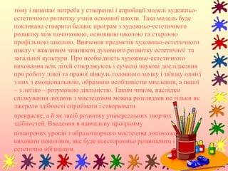 тому і виникає потреба у створенні і апробації моделі художньо-
естетичного розвитку учнів основної школи. Така модель буде
покликана створити баланс програм з художньо-естетичного
розвитку між початковою, основною школою та старшою
профільною школою. Вивчення предметів художньо-естетичного
циклу є важливим чинником духовного розвитку естетичної та
загальної культури. Про необхідність художньо-естетичного
виховання всіх дітей стверджують і сучасні наукові дослідження
про роботу лівої та правої півкуль головного мозку і зв'язку однієї
з них з емоціональною, образною особливістю мислення, а іншої
– з логіко – розумовою діяльністю. Таким чином, наслідки
спілкування людини з мистецтвом можна розглядати не тільки як
джерело здібності сприймати і створювати
прекрасне, а й як засіб розвитку універсальних творчих
здібностей. Введення в навчальну программу
поширених уроків з образотворчого мистецтва допоможе
виховати покоління, яке буде всесторонньо розвиненим і
естетично обізнаним.
 