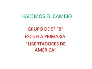 HACEMOS EL CAMBIO

  GRUPO DE 5° “B”
 ESCUELA PRIMARIA
 “LIBERTADORES DE
     AMÉRICA”
 