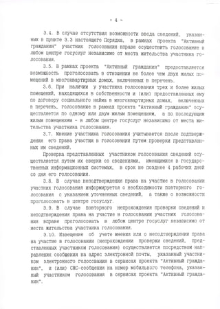 - 4 -
3.4. В случае отсутствия возможности ввода сведений, указан­
ных в пункте 3.3 настоящего Порядка, в рамках проекта "Активный
гражданин" участник голосования вправе осуществить голосование в
любом центре госуслуг независимо от места жительства участника го­
лосования.
3.5. В рамках проекта "Активный гражданин" предоставляется
возможность проголосовать в отношении не более чем двух жилых по­
мещений в многоквартирных домах, включенных в перечень.
3.6. При наличии у участника голосования трех и более жилых
помещений, находящихся в собственности и (или) предоставленных ему
по договору социального найма в многоквартирных домах, включенных
в перечень, голосование в рамках проекта "Активный гражданин" осу­
ществляется по одному или двум жилым помещениям, а по последующим
жилым помещениям - в любом центре госуслуг независимо от места жи­
тельства участника голосования.
3.7. Мнение участника голосования учитывается после подтверж­
дения его права участия в голосовании путем проверки представлен­
ных им сведений.
Проверка представленных участником голосования сведений осу­
ществляется путем их сверки со сведениями, имеющимися в государс­
твенных информационных системах, в срок не позднее 4 рабочих дней
со дня его голосования.
3.8. В случае неподтверждения права на участие в голосовании
участник голосования информируется о необходимости повторного го­
лосования с указанием уточненных сведений, а также о возможности
проголосовать в центре госуслуг.
3.9. В случае повторного непрохождения проверки сведений и
неподтверждения права на участие в голосовании участник голосова­
ния вправе проголосовать в любом центре госуслуг независимо от
места жительства участника голосования.
3.10. Извещение об учете мнения или о неподтверждении права
на участие в голосовании (непрохождении проверки сведений, пред­
ставленных участником голосования) осуществляется посредством нап­
равления сообщения на адрес электронной почты, указанный участни­
ком электронного голосования в сервисах проекта "Активный гражда­
нин", и (или) СМС-сообщения на номер мобильного телефона, указан­
ный участником голосования в сервисах проекта "Активный гражда­
нин".
 