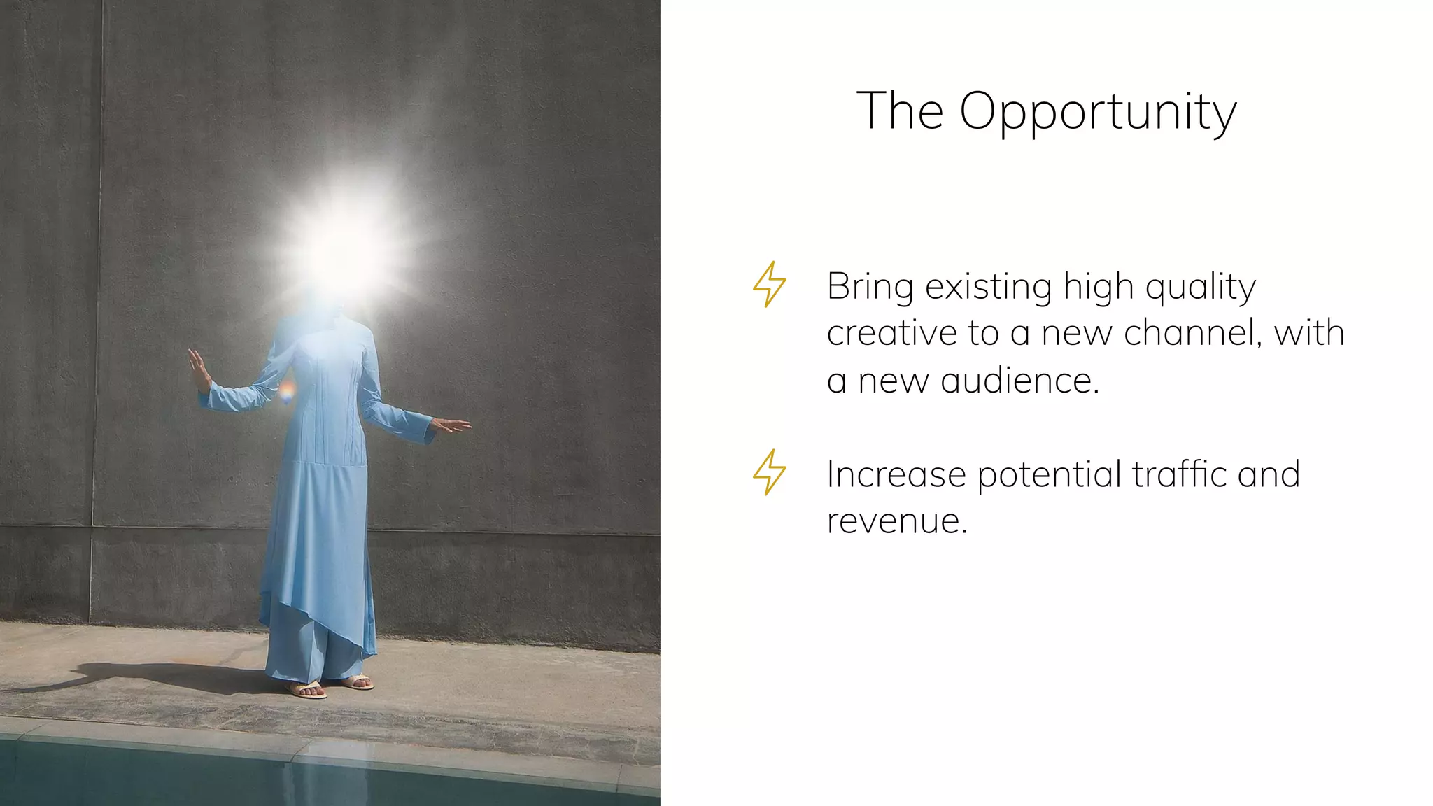 The Opportunity
Bring existing high quality
creative to a new channel, with
a new audience. 
Increase potential trafﬁc and
revenue.
 