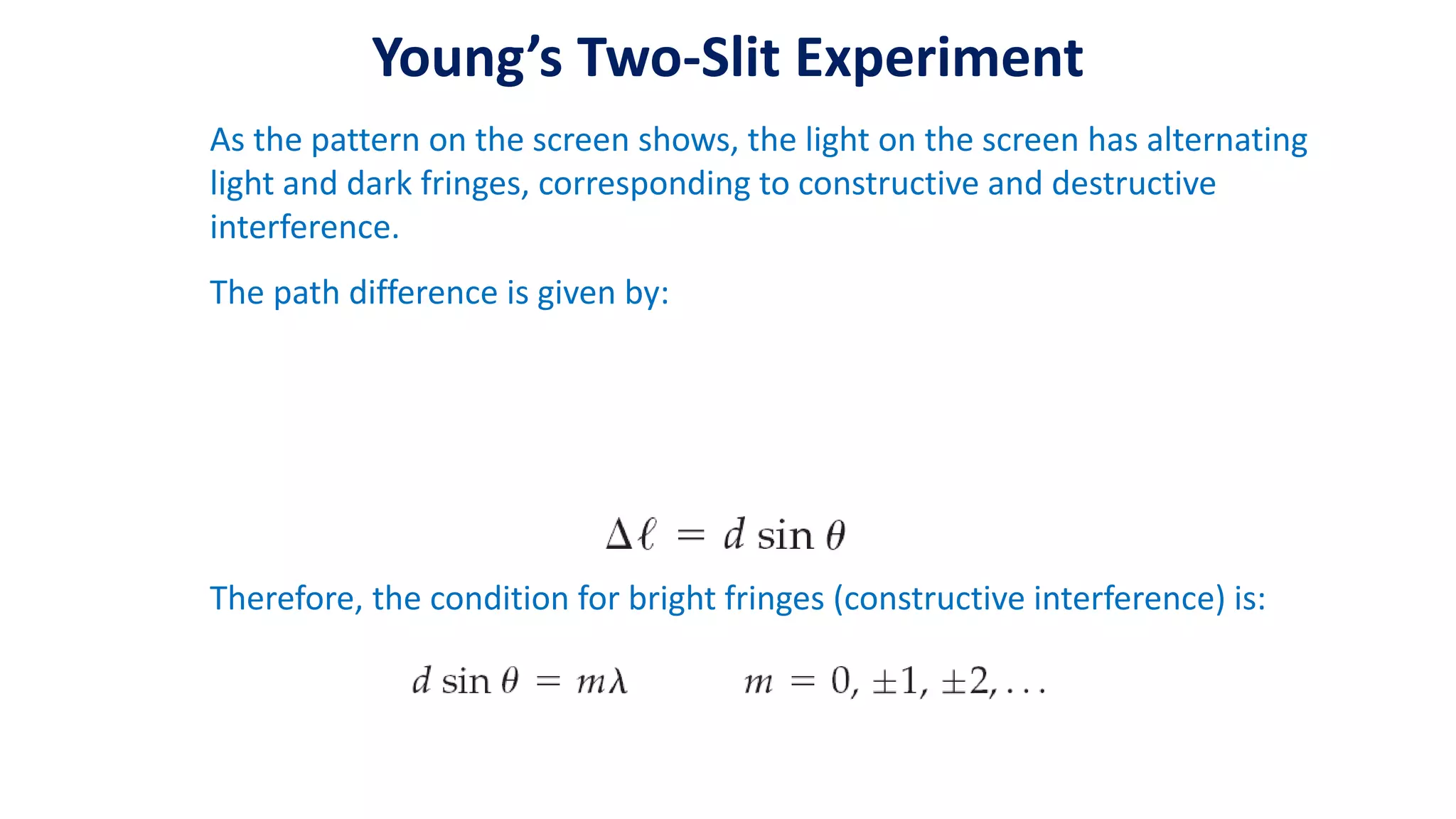 Young’s Two-Slit Experiment
As the pattern on the screen shows, the light on the screen has alternating
light and dark fringes, corresponding to constructive and destructive
interference.
The path difference is given by:
Therefore, the condition for bright fringes (constructive interference) is:
 