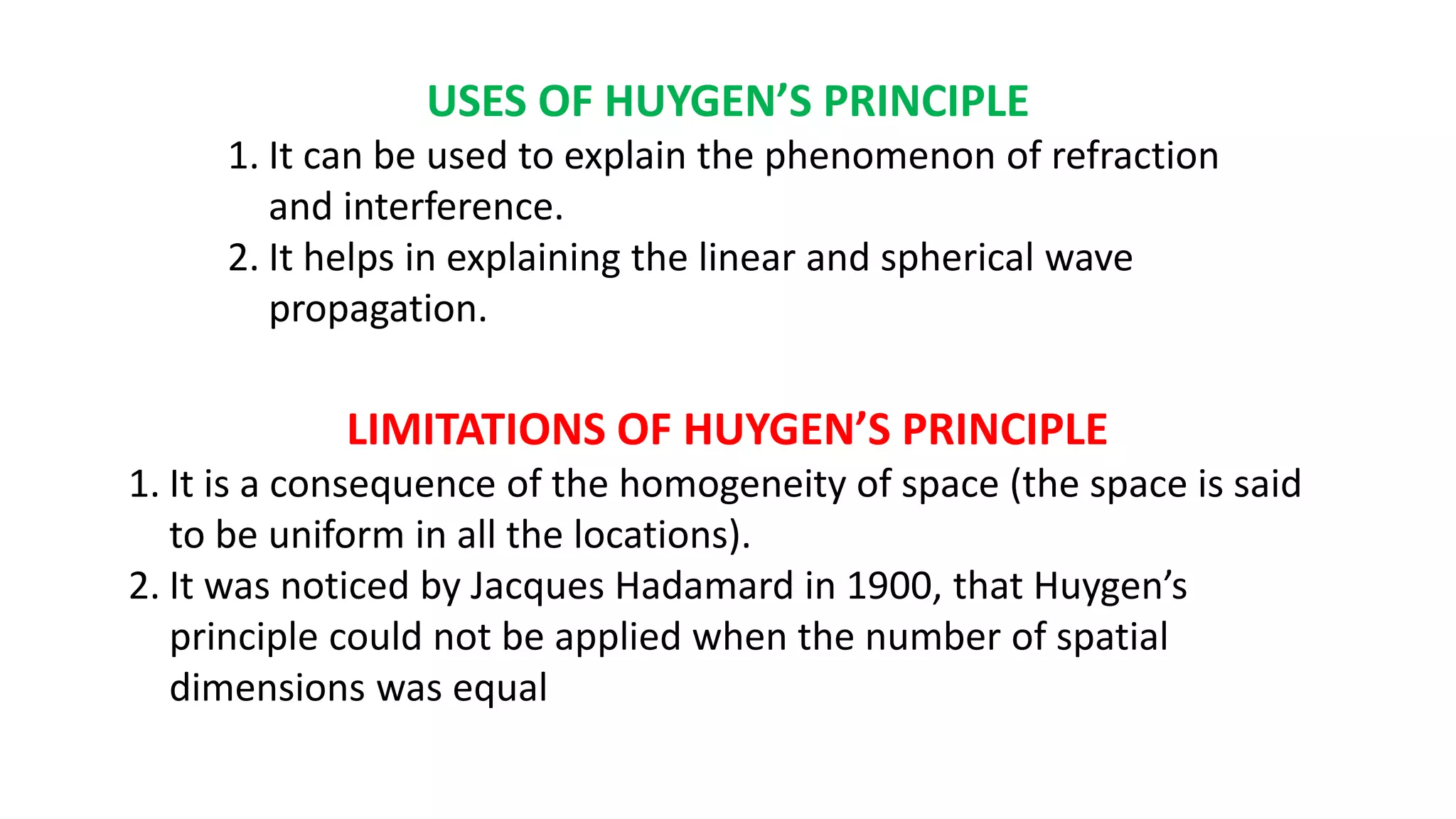 USES OF HUYGEN’S PRINCIPLE
1. It can be used to explain the phenomenon of refraction
and interference.
2. It helps in explaining the linear and spherical wave
propagation.
LIMITATIONS OF HUYGEN’S PRINCIPLE
1. It is a consequence of the homogeneity of space (the space is said
to be uniform in all the locations).
2. It was noticed by Jacques Hadamard in 1900, that Huygen’s
principle could not be applied when the number of spatial
dimensions was equal
 