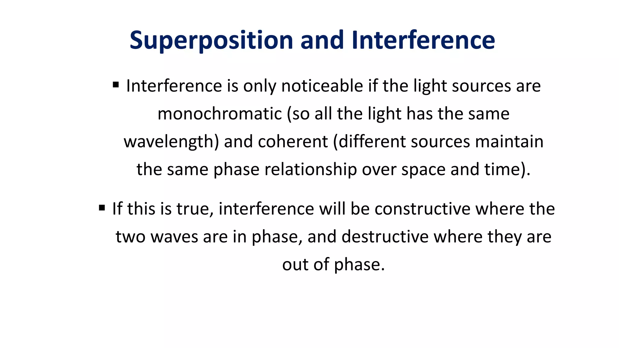 Superposition and Interference
 Interference is only noticeable if the light sources are
monochromatic (so all the light has the same
wavelength) and coherent (different sources maintain
the same phase relationship over space and time).
 If this is true, interference will be constructive where the
two waves are in phase, and destructive where they are
out of phase.
 