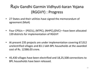 Rajiv Gandhi Garmin Vidhyuti-karan Yojana
                     (RGGVY) : Progress
• 27 States and their utilities have signed the memorandum of
  agreement (MoA)

• Four CPSUs— (PGCIL), (NTPC), (NHPC),(DVC)—have been allocated
  139 districts for implementation of RGGVY

• At present 235 projects are under implementation covering 67,012
  unelectrified villages and 83.1 lakh BPL households at the awarded
  cost of Rs. 12386.03 crore.

• 45,430 villages have been electrified and 18,25,508 connections to
  BPL households have been released.

                                                                       18
 