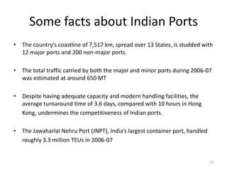 Some facts about Indian Ports
• The country’s coastline of 7,517 km, spread over 13 States, is studded with
  12 major ports and 200 non-major ports.

• The total traffic carried by both the major and minor ports during 2006-07
  was estimated at around 650 MT

• Despite having adequate capacity and modern handling facilities, the
  average turnaround time of 3.6 days, compared with 10 hours in Hong
  Kong, undermines the competitiveness of Indian ports.

• The Jawaharlal Nehru Port (JNPT), India’s largest container port, handled
  roughly 3.3 million TEUs in 2006-07


                                                                              23
 