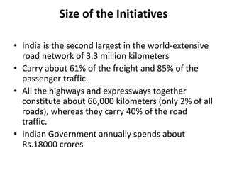 Size of the Initiatives

• India is the second largest in the world-extensive
  road network of 3.3 million kilometers
• Carry about 61% of the freight and 85% of the
  passenger traffic.
• All the highways and expressways together
  constitute about 66,000 kilometers (only 2% of all
  roads), whereas they carry 40% of the road
  traffic.
• Indian Government annually spends about
  Rs.18000 crores
 