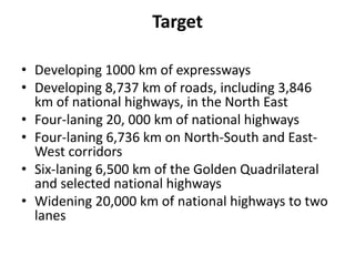 Target

• Developing 1000 km of expressways
• Developing 8,737 km of roads, including 3,846
  km of national highways, in the North East
• Four-laning 20, 000 km of national highways
• Four-laning 6,736 km on North-South and East-
  West corridors
• Six-laning 6,500 km of the Golden Quadrilateral
  and selected national highways
• Widening 20,000 km of national highways to two
  lanes
 