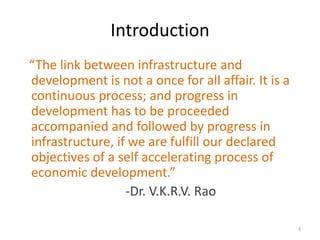 Introduction
“The link between infrastructure and
development is not a once for all affair. It is a
continuous process; and progress in
development has to be proceeded
accompanied and followed by progress in
infrastructure, if we are fulfill our declared
objectives of a self accelerating process of
economic development.”
                  -Dr. V.K.R.V. Rao

                                                    3
 