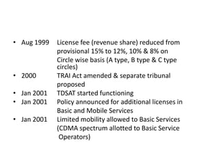 • Aug 1999   License fee (revenue share) reduced from
             provisional 15% to 12%, 10% & 8% on
             Circle wise basis (A type, B type & C type
             circles)
• 2000       TRAI Act amended & separate tribunal
             proposed
• Jan 2001   TDSAT started functioning
• Jan 2001   Policy announced for additional licenses in
             Basic and Mobile Services
• Jan 2001   Limited mobility allowed to Basic Services
             (CDMA spectrum allotted to Basic Service
              Operators)
 
