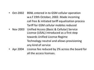 • Oct-2002 BSNL entered in to GSM cellular operation
           w.e.f 19th October, 2002. Made incoming
           call free & initiated tariff equalization process
           Tariff for GSM cellular mobiles reduced
• Nov 2003 Unified Access (Basic & Cellular) Service
           License (USAL) introduced as a first step
           towards Unified License Regime
           Technology neutral and allows provisioning
           any kind of service
• Apr 2004 License fee reduced by 2% across the board for
           all the access licenses.
 