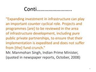 Conti……………………..
“Expanding investment in infrastructure can play
an important counter cyclical role. Projects and
programmes [are] to be reviewed in the area
of infrastructure development, including pure
public private partnerships, to ensure that their
implementation is expedited and does not suffer
from *the+ fund crunch.”
Mr. Manmohan Singh, Indian Prime Minister,
(quoted in newspaper reports, October, 2008)

                                                    4
 
