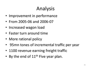 Analysis
•   Improvement in performance
•   From 2005-06 and 2006-07
•   Increased wagon load
•   Faster turn around time
•   More rational policy
•    95mn tones of incremental traffic per year
•   1100 revenue earning freight traffic
•   By the end of 11th Five year plan.
                                                  46
 