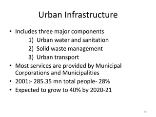 Urban Infrastructure
• Includes three major components
       1) Urban water and sanitation
       2) Solid waste management
       3) Urban transport
• Most services are provided by Municipal
  Corporations and Municipalities
• 2001:- 285.35 mn total people- 28%
• Expected to grow to 40% by 2020-21


                                            56
 