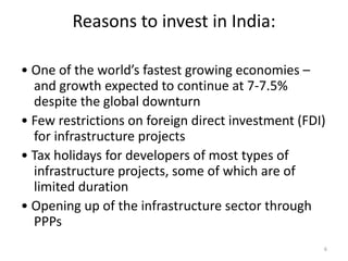 Reasons to invest in India:

• One of the world’s fastest growing economies –
  and growth expected to continue at 7-7.5%
  despite the global downturn
• Few restrictions on foreign direct investment (FDI)
  for infrastructure projects
• Tax holidays for developers of most types of
  infrastructure projects, some of which are of
  limited duration
• Opening up of the infrastructure sector through
  PPPs
                                                    6
 