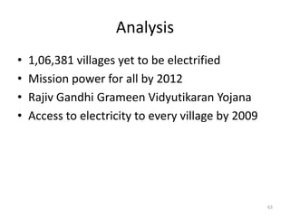 Analysis
•   1,06,381 villages yet to be electrified
•   Mission power for all by 2012
•   Rajiv Gandhi Grameen Vidyutikaran Yojana
•   Access to electricity to every village by 2009




                                                     63
 