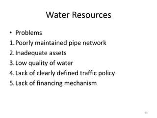 Water Resources
• Problems
1.Poorly maintained pipe network
2.Inadequate assets
3.Low quality of water
4.Lack of clearly defined traffic policy
5.Lack of financing mechanism



                                           65
 