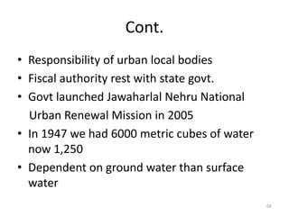 Cont.
• Responsibility of urban local bodies
• Fiscal authority rest with state govt.
• Govt launched Jawaharlal Nehru National
  Urban Renewal Mission in 2005
• In 1947 we had 6000 metric cubes of water
  now 1,250
• Dependent on ground water than surface
  water
                                              66
 
