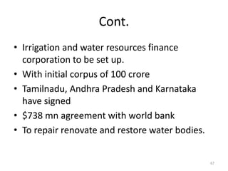 Cont.
• Irrigation and water resources finance
  corporation to be set up.
• With initial corpus of 100 crore
• Tamilnadu, Andhra Pradesh and Karnataka
  have signed
• $738 mn agreement with world bank
• To repair renovate and restore water bodies.


                                                 67
 