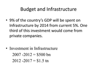 Budget and Infrastructure
• 9% of the country’s GDP will be spent on
  Infrastructure by 2014 from current 5%. One
  third of this investment would come from
  private companies.

• Investment in Infrastructure
    2007 -2012 = $500 bn
    2012 -2017 = $1.5 tn
 