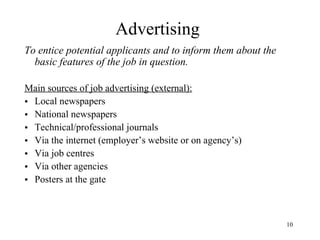 Advertising
To entice potential applicants and to inform them about the
basic features of the job in question.
Main sources of job advertising (external):
• Local newspapers
• National newspapers
• Technical/professional journals
• Via the internet (employer’s website or on agency’s)
• Via job centres
• Via other agencies
• Posters at the gate

10

 