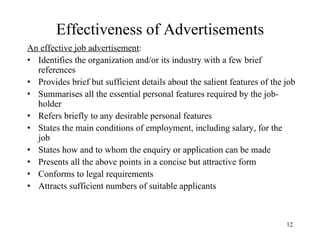 Effectiveness of Advertisements
An effective job advertisement:
• Identifies the organization and/or its industry with a few brief
references
• Provides brief but sufficient details about the salient features of the job
• Summarises all the essential personal features required by the jobholder
• Refers briefly to any desirable personal features
• States the main conditions of employment, including salary, for the
job
• States how and to whom the enquiry or application can be made
• Presents all the above points in a concise but attractive form
• Conforms to legal requirements
• Attracts sufficient numbers of suitable applicants

12

 